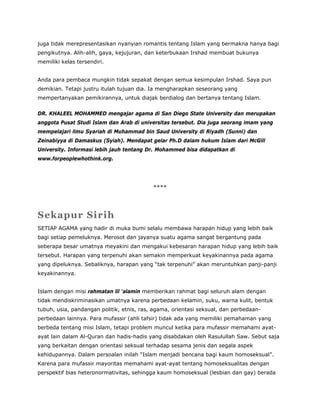 juga tidak merepresentasikan nyanyian romantis tentang Islam yang bermakna hanya bagi
pengikutnya. Alih-alih, gaya, kejujuran, dan keterbukaan Irshad membuat bukunya
memiliki kelas tersendiri.
Anda para pembaca mungkin tidak sepakat dengan semua kesimpulan Irshad. Saya pun
demikian. Tetapi justru itulah tujuan dia. Ia mengharapkan seseorang yang
mempertanyakan pemikirannya, untuk diajak berdialog dan bertanya tentang Islam.
DR. KHALEEL MOHAMMED mengajar agama di San Diego State University dan merupakan
anggota Pusat Studi Islam dan Arab di universitas tersebut. Dia juga seorang imam yang
mempelajari ilmu Syariah di Muhammad bin Saud University di Riyadh (Sunni) dan
Zeinabiyya di Damaskus (Syiah). Mendapat gelar Ph.D dalam hukum Islam dari McGill
University. Informasi lebih jauh tentang Dr. Mohammed bisa didapatkan di
www.forpeoplewhothink.org.
****
Sekapur Sirih
SETIAP AGAMA yang hadir di muka bumi selalu membawa harapan hidup yang lebih baik
bagi setiap pemeluknya. Merosot dan jayanya suatu agama sangat bergantung pada
seberapa besar umatnya meyakini dan mengakui kebesaran harapan hidup yang lebih baik
tersebut. Harapan yang terpenuhi akan semakin memperkuat keyakinannya pada agama
yang dipeluknya. Sebaliknya, harapan yang “tak terpenuhi” akan meruntuhkan panji-panji
keyakinannya.
Islam dengan misi rahmatan lil ‘alamin memberikan rahmat bagi seluruh alam dengan
tidak mendiskriminasikan umatnya karena perbedaan kelamin, suku, warna kulit, bentuk
tubuh, usia, pandangan politik, etnis, ras, agama, orientasi seksual, dan perbedaan-
perbedaan lainnya. Para mufassir (ahli tafsir) tidak ada yang memiliki pemahaman yang
berbeda tentang misi Islam, tetapi problem muncul ketika para mufassir memahami ayat-
ayat lain dalam Al-Quran dan hadis-hadis yang disabdakan oleh Rasulullah Saw. Sebut saja
yang berkaitan dengan orientasi seksual terhadap sesama jenis dan segala aspek
kehidupannya. Dalam persoalan inilah “Islam menjadi bencana bagi kaum homoseksual”.
Karena para mufassir mayoritas memahami ayat-ayat tentang homoseksualitas dengan
perspektif bias heteronormativitas, sehingga kaum homoseksual (lesbian dan gay) berada
 