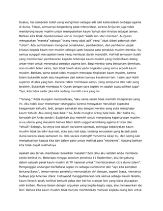 Kuakui, hal semacam itulah yang kuinginkan sebagai arti dari keberadaan berbagai agama
di dunia. Tetapi, semuanya bergantung pada interpretasi, karena Al-Quran juga tidak
mendorong kaum muslim untuk memposisikan kaum Yahudi dan Kristen sebagai teman.
Bahkan kita tidak diperkenankan untuk menjadi “salah satu dari mereka”. Al-Quran
mengatakan “mereka” sebagai “orang yang tidak adil” yang “tidak diberi petunjuk oleh
Tuhan”. Ada pembahasan mengenai penaklukan, pembantaian, dan pemberian pajak
khusus kepada kaum non-muslim sebagai upeti kepada para penakluk muslim mereka. Itu
semua sungguh merupakan tema yang membuat darah mendidih. Hal-hal semacam itulah
yang memberikan pembenaran kepada beberapa kaum muslim yang melecehkan dialog
antar-iman untuk merangkul pemeluk agama lain. Bagi mereka yang berpaham demikian,
non-muslim boleh eksis, tapi tidak boleh eksis pada tingkatan yang sama seperti kaum
muslim. Bahkan, sama sekali tidak mungkin mencapai tingkatan kaum muslim, karena
Islam bukanlah salah satu keyakinan dari sekian banyak keyakinan lain. Islam jauh lebih
superior di atas yang lain. Karena Islam membawa wahyu yang sempurna dan nabi yang
terakhir. Bukankah membaca Al-Quran dengan cara seperti ini adalah suatu pilihan juga?
Tapi, kita tidak sadar jika kita sedang memilih cara yang ini.
“Tenang,” Anda mungkin memprotesku, “Aku sama sekali tidak memilih interpretasi yang
ini. Aku tidak akan menampar tetanggaku karena merayakan Hanukkah (upacara
keagamaan Yahudi). Jadi, jangan samakan aku dengan mereka yang suka menghajar
kaum Yahudi. Aku orang baik-baik.” Ya, Anda mungkin orang baik-baik. Dari fakta itu,
tanyalah diri Anda sendiri: Sudahkah aku memilih untuk menantang kepercayaan muslim
arus-utama yang meyakini bahwa Islam lebih unggul ketimbang agama Kristen dan
Yahudi? Sebegitu larutnya kita dalam narsisme spiritual, sehingga kebanyakan kaum
muslim tidak berpikir dua kali, atau satu kali saja, tentang kerusakan yang terjadi pada
dunia karena sikap semacam ini. Kita secara instingtif menerima sikap itu, dan sering kali
mengeluarkan kepala kita dari dalam pasir untuk melihat para “ekstremis”. Kadang bahkan
kita tidak dapat melihatnya.
Apakah aku terlalu membesar-besarkan masalah? Beri tahu aku setelah Anda membaca
cerita berikut ini. Beberapa minggu sebelum peristiwa 11 September, aku bergabung
dalam sebuah panel kaum muslim di TV nasional untuk “membicarakan citra dunia Islam”.
Menganggap undangan berbahasa sopan ini sebagai eufemisme dari “ayo kita komplain
tentang Barat”, teman-teman panelisku memanjakan diri dengan, seperti biasa, mencerca
budaya pop Amerika Utara: Hollywood menggambarkan kita semua sebagai kaum fanatik,
kaum fanatik selalu terlihat berkulit gelap dan hal-hal standar lain yang biasa diucapkan
oleh korban. Merasa bosan dengan argumen yang begitu-begitu saja, aku menawarkan ide
lain: Bahwa kita kaum muslim tidak banyak memberikan motivasi kepada orang lain untuk
 
