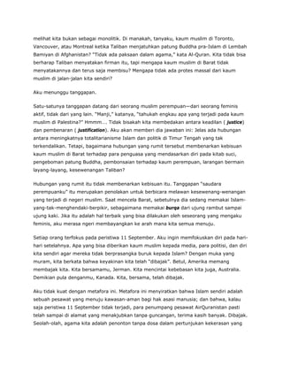 melihat kita bukan sebagai monolitik. Di manakah, tanyaku, kaum muslim di Toronto,
Vancouver, atau Montreal ketika Taliban menjatuhkan patung Buddha pra-Islam di Lembah
Bamiyan di Afghanistan? “Tidak ada paksaan dalam agama,” kata Al-Quran. Kita tidak bisa
berharap Taliban menyatakan firman itu, tapi mengapa kaum muslim di Barat tidak
menyatakannya dan terus saja membisu? Mengapa tidak ada protes massal dari kaum
muslim di jalan-jalan kita sendiri?
Aku menunggu tanggapan.
Satu-satunya tanggapan datang dari seorang muslim perempuan—dari seorang feminis
aktif, tidak dari yang lain. “Manji,” katanya, “tahukah engkau apa yang terjadi pada kaum
muslim di Palestina?” Hmmm…. Tidak bisakah kita membedakan antara keadilan ( justice)
dan pembenaran ( justification). Aku akan memberi dia jawaban ini: Jelas ada hubungan
antara meningkatnya totalitarianisme Islam dan politik di Timur Tengah yang tak
terkendalikan. Tetapi, bagaimana hubungan yang rumit tersebut membenarkan kebisuan
kaum muslim di Barat terhadap para penguasa yang mendasarkan diri pada kitab suci,
pengeboman patung Buddha, pembonsaian terhadap kaum perempuan, larangan bermain
layang-layang, kesewenangan Taliban?
Hubungan yang rumit itu tidak membenarkan kebisuan itu. Tanggapan “saudara
perempuanku” itu merupakan penolakan untuk berbicara melawan kesewenang-wenangan
yang terjadi di negeri muslim. Saat mencela Barat, sebetulnya dia sedang memakai Islam-
yang-tak-menghendaki-berpikir, sebagaimana memakai burqa dari ujung rambut sampai
ujung kaki. Jika itu adalah hal terbaik yang bisa dilakukan oleh seseorang yang mengaku
feminis, aku merasa ngeri membayangkan ke arah mana kita semua menuju.
Setiap orang terfokus pada peristiwa 11 September. Aku ingin memfokuskan diri pada hari-
hari setelahnya. Apa yang bisa diberikan kaum muslim kepada media, para politisi, dan diri
kita sendiri agar mereka tidak berprasangka buruk kepada Islam? Dengan muka yang
muram, kita berkata bahwa keyakinan kita telah “dibajak”. Betul, Amerika memang
membajak kita. Kita bersamamu, Jerman. Kita mencintai kebebasan kita juga, Australia.
Demikian pula denganmu, Kanada. Kita, bersama, telah dibajak.
Aku tidak kuat dengan metafora ini. Metafora ini menyiratkan bahwa Islam sendiri adalah
sebuah pesawat yang menuju kawasan-aman bagi hak asasi manusia; dan bahwa, kalau
saja peristiwa 11 September tidak terjadi, para penumpang pesawat AirQuranistan pasti
telah sampai di alamat yang menakjubkan tanpa guncangan, terima kasih banyak. Dibajak.
Seolah-olah, agama kita adalah penonton tanpa dosa dalam pertunjukan kekerasan yang
 