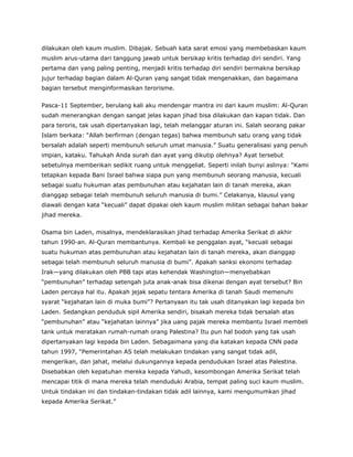 dilakukan oleh kaum muslim. Dibajak. Sebuah kata sarat emosi yang membebaskan kaum
muslim arus-utama dari tanggung jawab untuk bersikap kritis terhadap diri sendiri. Yang
pertama dan yang paling penting, menjadi kritis terhadap diri sendiri bermakna bersikap
jujur terhadap bagian dalam Al-Quran yang sangat tidak mengenakkan, dan bagaimana
bagian tersebut menginformasikan terorisme.
Pasca-11 September, berulang kali aku mendengar mantra ini dari kaum muslim: Al-Quran
sudah menerangkan dengan sangat jelas kapan jihad bisa dilakukan dan kapan tidak. Dan
para teroris, tak usah dipertanyakan lagi, telah melanggar aturan ini. Salah seorang pakar
Islam berkata: “Allah berfirman (dengan tegas) bahwa membunuh satu orang yang tidak
bersalah adalah seperti membunuh seluruh umat manusia.” Suatu generalisasi yang penuh
impian, kataku. Tahukah Anda surah dan ayat yang dikutip olehnya? Ayat tersebut
sebetulnya memberikan sedikit ruang untuk menggeliat. Seperti inilah bunyi aslinya: “Kami
tetapkan kepada Bani Israel bahwa siapa pun yang membunuh seorang manusia, kecuali
sebagai suatu hukuman atas pembunuhan atau kejahatan lain di tanah mereka, akan
dianggap sebagai telah membunuh seluruh manusia di bumi.” Celakanya, klausul yang
diawali dengan kata “kecuali” dapat dipakai oleh kaum muslim militan sebagai bahan bakar
jihad mereka.
Osama bin Laden, misalnya, mendeklarasikan jihad terhadap Amerika Serikat di akhir
tahun 1990-an. Al-Quran membantunya. Kembali ke penggalan ayat, “kecuali sebagai
suatu hukuman atas pembunuhan atau kejahatan lain di tanah mereka, akan dianggap
sebagai telah membunuh seluruh manusia di bumi”. Apakah sanksi ekonomi terhadap
Irak—yang dilakukan oleh PBB tapi atas kehendak Washington—menyebabkan
“pembunuhan” terhadap setengah juta anak-anak bisa dikenai dengan ayat tersebut? Bin
Laden percaya hal itu. Apakah jejak sepatu tentara Amerika di tanah Saudi memenuhi
syarat “kejahatan lain di muka bumi”? Pertanyaan itu tak usah ditanyakan lagi kepada bin
Laden. Sedangkan penduduk sipil Amerika sendiri, bisakah mereka tidak bersalah atas
“pembunuhan” atau “kejahatan lainnya” jika uang pajak mereka membantu Israel membeli
tank untuk meratakan rumah-rumah orang Palestina? Itu pun hal bodoh yang tak usah
dipertanyakan lagi kepada bin Laden. Sebagaimana yang dia katakan kepada CNN pada
tahun 1997, “Pemerintahan AS telah melakukan tindakan yang sangat tidak adil,
mengerikan, dan jahat, melalui dukungannya kepada pendudukan Israel atas Palestina.
Disebabkan oleh kepatuhan mereka kepada Yahudi, kesombongan Amerika Serikat telah
mencapai titik di mana mereka telah menduduki Arabia, tempat paling suci kaum muslim.
Untuk tindakan ini dan tindakan-tindakan tidak adil lainnya, kami mengumumkan jihad
kepada Amerika Serikat.”
 