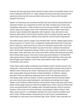Anda dan aku bisa saja setuju bahwa Osama bin Laden secara moral adalah makhluk kuno
karena melakukan jihad aliran ini. Tetapi, bisakah kita sama-sama setuju bahwa dia dan
pasukannya didukung oleh ayat-ayat dalam kitab sucinya? Yang kuminta hanyalah
kejujuran kita semua.
Apakah itu? Seharusnya aku memahami konteks ayat-ayat Al-Quran yang bersifat penuh
kekerasan? Biarkan aku meyakinkan diri Anda: Aku telah membaca karya ilmiah yang
menjelaskan ayat-ayat ini “dalam konteks turunnya ayat-ayat tersebut”, dan kurasa ada
sebuah upaya yang sungguh cantik untuk menghindari sesuatu di dalam karya-karya
tersebut. Upaya tersebut tidak digerakkan oleh konspirasi, hanya oleh asumsi yang
tertanam dalam-dalam bahwa Al-Quran bersifat sempurna, dengan demikian pasti ada
alasan-alasan yang sempurna validnya untuk kebencian yang sering kali diajarkannya.
Cermatilah sebuah argumen canggih yang membela Islam “otentik” sebagai agama damai.
Menurut argumen ini, karena Tuhan mengajarkan kepada Nabi Muhammad di masa baik
dan di masa buruk, ayat-ayat Al-Quran yang buruk hanyalah mencerminkan masa-masa
buruk yang dihadapi Muhammad dalam dua puluh lima tahun usahanya menyebarkan
Islam. Muhammad mengawalinya dengan menarik umat masuk Islam di Makkah, di mana
para budak, janda, yatim piatu, dan orang-orang miskin terpikat oleh pesannya yang tidak
lazim tentang kasih sayang. Tuhan tahu, orang-orang yang terbuang ini membutuhkan
kasih sayang karena di dalam masyarakat Arab telah terjadi stratifikasi sosial yang tidak
adil sehingga terjadi dekadensi moral. Maka, pada awalnya wahyu-wahyu Al-Quran
menekankan kasih sayang.
Tetapi, dalam waktu singkat, kemapanan bisnis Makkah tumbuh menjadi ancaman—dan
mengancam. Muhammad dan para pengikutnya mengumpulkan kekayaan dan pindah ke
Madinah untuk melindungi diri mereka. Pada dasarnya, itulah saat ketika pesan-pesan
kasih sayang dalam Al-Quran berubah menjadi pembalasan. Di Madinah, sebagian
penduduk menerima gelombang kedatangan kaum muslim dan beberapa yang lain
memutuskan tidak menerima mereka. Di antara yang tidak menerima tersebut adalah
suku-suku Yahudi yang cukup berpengaruh, yang bekerja sama dengan kaum pagan
Makkah untuk membunuh Muhammad dan memusnahkan orang-orang yang masuk Islam.
Alasan mereka gagal membunuh Muhammad adalah karena Tuhan menyuruh Muhammad
untuk menyerang terlebih dulu (sebagai usaha mencegah diserang). Menurut argumen
tersebut, inilah sumber dari semua kekerasan yang terdapat di dalam Al-Quran. Akan
tetapi, lanjut argumen ini, pembalasan bukanlah spirit yang mendorong tindakan awal
kaum muslim. Mereka terpaksa mengambil spirit itu demi tujuan mempertahankan
keberadaan diri, dan hanya untuk sementara saja. Pesan “otentik” Islam yang lebih tua
 