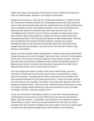 adalah pesan-pesan yang digunakan oleh Muhammad untuk mendakwahkan agamanya.
Pesan itu adalah keadilan, kesetaraan, dan kesatuan—perdamaian.
Betapa damainya pesan itu. Pada saat aku mempercayai penjelasan ini, semakin banyak
aku membaca dan berefleksi, semakin aku menganggapnya tidak masuk akal. Bagi para
pemula, tidak jelas periodisasi ayat yang turun kepada Muhammad. Al-Quran terlihat diatur
menurut panjang surahnya—dari panjang ke pendek—bukan menurut kronologi wahyu.
Bagaimana bisa seseorang mengisolasi ayat-ayat “pada masa permulaan” dan
mendapatkan pesan “otentik” Al-Quran? Kita harus mengakui kenyataan bahwa pesan-
pesan Al-Quran ada di setiap bagiannya. Lihatlah posisi Al-Quran dalam hal-hal yang
menyangkut perempuan. Kasih sayang dan penghinaan tampak berdampingan. Ayat-ayat
penuh pengharapan dan kebencian terletak berdekatan. Demikian pula dengan
keberagaman agama. Tidak ada yang bisa dipercaya dalam teks yang disebut-sebut
sebagai sempurna, tidak diragukan, dan terus terang. Kesempurnaan Al-Quran, pada
akhirnya, mencurigakan.
Apakah aku telah melampaui batas? Pelanggaranku ini tidak ada apa-apanya dibandingkan
dengan pelanggaran para teroris Al-Qaeda. Tidak seperti diriku, mereka ini mempersiapkan
pembunuhan. Jika kita tulus memerangi despotisme yang mereka tunjukkan, maka kita
tidak akan takut untuk bertanya: Bagaimana kalau Al-Quran ternyata tidak sempurna?
Bagaimana jika Al-Quran bukanlah kitab yang secara keseluruhan ditulis oleh Tuhan?
Bagaimana jika Al-Quran penuh dengan bias-bias manusia?
Mari kita mengkaji kemungkinan tersebut untuk sesaat. Mohamed Atta, pemimpin
“kamikaze” 11 September, menulis pesan bunuh diri atas nama kelompoknya. Dalam
pesan itu dia berkata, “Cukuplah bagi kami bahwa (ayat-ayat Al-Quran) adalah firman
Sang Pencipta Langit dan Bumi dan planet-planet lainnya…” Bukan cuma sekali, tapi tiga
kali, Atta merujuk untuk menghibur diri dengan “semua yang telah dijanjikan oleh Tuhan
kepada para pejuang syahid”. Lebih khusus lagi, “Ketahuilah bahwa taman-taman di surga
menunggumu dengan segala keindahannya, dan para perempuan di surga menunggu,
memanggil, ‘Kemarilah, wahai para sahabat Tuhan.’”
Izinkan aku memecahkan kode bahasa murahan ini untuk Anda: Atta dan pengikutnya
mengharapkan lusinan perawan di surga. Mereka bukan satu-satunya yang berharap
begitu. Satu bulan sebelum 11 September, seorang perekrut untuk gerakan perlawanan
rakyat Palestina, Hamas, memberi pernyataan kepada televisi CBS bahwa dia melihat
bayangan tujuh puluh perawan di hadapan para calon penghuni surga. Hal itu sama seperti
izin kekal untuk bisa ejakulasi sebagai bayaran atas kesediaan untuk melakukan
 