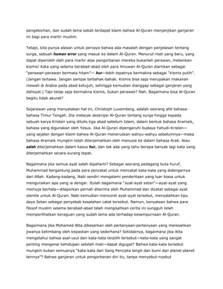 pengeboman, dan sudah lama sekali terdapat klaim bahwa Al-Quran menjanjikan ganjaran
ini bagi para martir muslim.
Tetapi, kita punya alasan untuk percaya bahwa ada masalah dengan penjelasan tentang
surga, sebuah human error yang masuk ke dalam Al-Quran. Menurut riset yang baru, yang
dapat diperoleh oleh para martir atas pengorbanan mereka bukanlah perawan, melainkan
kismis! Kata yang selama berabad-abad oleh para ilmuwan Al-Quran diartikan sebagai
“perawan-perawan bermata hitam”— hur—lebih tepatnya bermakna sebagai “kismis putih”.
(Jangan tertawa. Jangan sampai terbahak-bahak. Kismis bisa saja merupakan makanan
mewah di Arabia pada abad ketujuh, sehingga kemudian dianggap sebagai ganjaran yang
dahsyat.) Tapi tetap saja bermakna kismis, bukan perawan? Nah. Bagaimana bisa Al-Quran
begitu tidak akurat?
Sejarawan yang menyatakan hal ini, Christoph Luxemberg, adalah seorang ahli bahasa-
bahasa Timur Tengah. Dia melacak deskripsi Al-Quran tentang surga hingga kepada
sebuah karya Kristen yang ditulis tiga abad sebelum Islam, dalam bentuk bahasa Aramaik,
bahasa yang digunakan oleh Yesus. Jika Al-Quran dipengaruhi budaya Yahudi-Kristen—
yang sejalan dengan klaim bahwa Al-Quran meneruskan wahyu-wahyu sebelumnya—maka
bahasa Aramaik mungkin telah diterjemahkan oleh manusia ke dalam bahasa Arab. Atau
salah diterjemahkan dalam kasus hur, dan tak ada yang tahu berapa banyak lagi kata yang
diterjemahkan secara kurang tepat.
Bagaimana jika semua ayat salah dipahami? Sebagai seorang pedagang buta huruf,
Muhammad bergantung pada para pencatat untuk mencatat kata-kata yang didengarnya
dari Allah. Kadang-kadang, Nabi sendiri mengalami penderitaan yang luar biasa untuk
menguraikan apa yang ia dengar. Itulah bagaimana “ayat-ayat setan”—ayat-ayat yang
memuja berhala—dilaporkan pernah diterima oleh Muhammad dan dicatat sebagai ayat
otentik untuk Al-Quran. Nabi kemudian mencoret ayat-ayat tersebut, menyalahkan tipu
daya Setan sebagai penyebab kesalahan catat tersebut. Namun, kenyataan bahwa para
filosof muslim selama berabad-abad telah mengisahkan cerita ini sungguh telah
memperlihatkan keraguan yang sudah lama ada terhadap kesempurnaan Al-Quran.
Bagaimana jika Mohamed Atta dibesarkan oleh pertanyaan-pertanyaan yang meresahkan
jiwanya ketimbang oleh kepastian yang sederhana? Setidaknya, bagaimana jika Atta
mengetahui bahwa asal-usul dari kata-kata terpilih tersebut—kata-kata yang sangat
penting mengenai kehidupan setelah mati—dapat digugat? Bahwa kata-kata tersebut
mungkin bukan semuanya “kata-kata dari Sang Pencipta langit dan bumi dan planet-planet
lainnya”? Bahwa ganjaran untuk pengorbanan diri itu, tanpa menyebut-nyebut
 