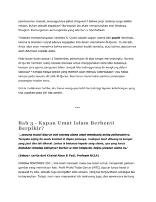 pembunuhan massal, sesungguhnya patut diragukan? Bahwa janji tentang surga adalah
rekaan, bukan sebuah kepastian? Barangkali dia akan mengurungkan aksi jihadnya.
Mungkin. Kemungkinan-kemungkinan yang ada harus diperhatikan.
Tindakan mempertanyakan validitas Al-Quran adalah bagian utama dari puzzle reformasi,
karena ia memberi sinyal adanya kegagalan kita dalam memahami Al-Quran. Itu berarti,
Anda tidak akan menerima bahwa semua jawaban sudah tersedia, atau bahwa jawabannya
akan diberikan kepada Anda.
Pada bulan-bulan pasca-11 September, pertanyaan di atas sangat merundungku: Karena
Al-Quran memberi ruang kepada manusia untuk menggunakan kehendak bebasnya,
kenapa para genius penguasa Islam tampak lalai sehingga tetap terkungkung dalam
kepicikan? Kenapa hanya sedikit yang memilih jalan menuju keterbukaan? Aku harus
sampai pada sesuatu di balik Al-Quran. Aku harus menemukan pemicu prasangka-
prasangka muslim kuno.
Untuk melakukan hal itu, aku harus mengupas lebih banyak lagi lapisan kebohongan yang
kita ucapkan pada diri kita sendiri.
***
Bab 3 - Kapan Umat Islam Berhenti
Berpikir?
“…seorang mualaf disuruh oleh seorang ulama untuk membuang anjing peliharaannya.
Ternyata anjing itu selalu kembali di depan pintunya, meskipun telah dibuang ke tempat
yang jauh dan tak dikenal. Lantas ia bertanya kepada sang ulama, apa yang harus
dilakukan terhadap anjingnya? Biarkan ia mati kelaparan, begitu jawaban ulama itu.”
(Sebuah cerita dari Khaled Abou El Fadl, Profesor UCLA)
HINGGA NOVEMBER 2001, kita telah melewati masa dua bulan untuk mengamati gambar-
gambar yang memiriskan hati. Profil World Trade Center (WTC) diputar tanpa henti di
pesawat TV kita, sebuah tugu peringatan atas sesuatu yang tak tergoyahkan sekaligus tak
terbayangkan. Tetapi, mati-rasa masyarakat toh berkurang juga, dan wawancara tentang
 