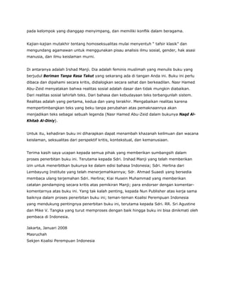 pada kelompok yang dianggap menyimpang, dan memiliki konflik dalam beragama.
Kajian-kajian mutakhir tentang homoseksualitas mulai menyentuh “ tafsir klasik” dan
mengundang agamawan untuk menggunakan pisau analisis ilmu sosial, gender, hak asasi
manusia, dan ilmu keislaman murni.
Di antaranya adalah Irshad Manji. Dia adalah feminis muslimah yang menulis buku yang
berjudul Beriman Tanpa Rasa Takut yang sekarang ada di tangan Anda ini. Buku ini perlu
dibaca dan dipahami secara kritis, didialogkan secara sehat dan berkeadilan. Nasr Hamed
Abu-Zeid menyatakan bahwa realitas sosial adalah dasar dan tidak mungkin diabaikan.
Dari realitas sosial lahirlah teks. Dari bahasa dan kebudayaan teks terbangunlah sistem.
Realitas adalah yang pertama, kedua dan yang terakhir. Mengabaikan realitas karena
mempertimbangkan teks yang beku tanpa perubahan atas pemaknaannya akan
menjadikan teks sebagai sebuah legenda (Nasr Hamed Abu-Zeid dalam bukunya Naqd Al-
Khitab Al-Diniy).
Untuk itu, kehadiran buku ini diharapkan dapat menambah khazanah keilmuan dan wacana
keislaman, seksualitas dari perspektif kritis, kontekstual, dan kemanusiaan.
Terima kasih saya ucapan kepada semua pihak yang memberikan sumbangsih dalam
proses penerbitan buku ini. Terutama kepada Sdri. Irshad Manji yang telah memberikan
izin untuk menerbitkan bukunya ke dalam edisi bahasa Indonesia; Sdri. Herlina dari
Lembayung Institute yang telah menerjemahkannya; Sdr. Ahmad Suaedi yang bersedia
membaca ulang terjemahan Sdri. Herlina; Kiai Husein Muhammad yang memberikan
catatan pendamping secara kritis atas pemikiran Manji; para endorser dengan komentar-
komentarnya atas buku ini. Yang tak kalah penting, kepada Nun Publisher atas kerja sama
baiknya dalam proses penerbitan buku ini; teman-teman Koalisi Perempuan Indonesia
yang mendukung pentingnya penerbitan buku ini, terutama kepada Sdri. RR. Sri Agustine
dan Mike V. Tangka yang turut memproses dengan baik hingga buku ini bisa dinikmati oleh
pembaca di Indonesia.
Jakarta, Januari 2008
Masruchah
Sekjen Koalisi Perempuan Indonesia
 