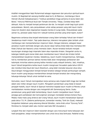 khalifah menggantikan Nabi Muhammad sebagai negarawan dan penuntun spiritual kaum
muslim. Di Baghdad-lah seorang khalifah abad ke-9, Al-Makmun, membangun Darul
Hikmah (Rumah Kebijaksanaan)—“institusi pendidikan tinggi pertama di dunia Islam dan
Barat,” menurut Mahmoud Ayub dari Temple University. Tetapi, Cordoba tetap lebih
dahsyat. Kota itu menjadi tempat pertemuan ide-ide. Ia menjadi rumah bagi tujuh puluh
perpustakaan. Berarti, satu perpustakaan untuk setiap perawan yang oleh kaum martir
masa kini diyakini akan diganjarkan kepada mereka di surga kelak. Perpustakaan pada
zaman itu, perawan pada masa kini—sebuah kontras prioritas yang amat tajam, bukan?
Bagaimana ceritanya bisa terjadi keterbukaan orang Islam terhadap Yahudi dan Kristen?
Jawabannya masih misteri. Tapi pada dasarnya, toleransi merupakan jalan terbaik untuk
membangun dan mempertahankan imperium Islam. Dengan toleransi, sebagian besar
penakluk muslim bertindak dengan satu aturan dasar bahwa Anda tidak bisa memaksa Ahli
Kitab (Yahudi dan Nasrani) untuk memeluk Islam. Aturan tersebut terbukti menjadi
keuntungan strategis bagi imperialis Islam atas imperialis Kristen. Dengarlah cerita ini,
kalangan Katolik garis keras tidak akan membiarkan kaum Yahudi dan Kristen bid’ah
mempraktikkan keyakinan mereka. Sebaliknya, kaum muslim mengizinkannya. Sehingga,
hal itu memberikan jaminan bahwa mereka tidak akan menghadapi perlawanan dari
kelompok minoritas selama perang ketika merebut suatu wilayah tertentu. Jadi, misalnya,
kaum Yahudi bergembira ketika kaum muslim menginvasi Yerusalem pada tahun 639 M
dan merebut Kota Daud dari kaum Bizantium, yang telah menodai kesucian situs-situs
Daud dengan menggunakan tempat-tempat tersebut sebagai tempat pembuangan sampah.
Kaum muslim yang berjaya membersihkan tempat-tempat tersebut dan mengundang
keluarga-keluarga Yahudi untuk kembali ke sana.
Kemudian, kaum Yahudi meningkatkan kerja samanya satu tingkat lebih tinggi dan terlibat
dalam aksi militer dengan kaum muslim. Mengalami penderitaan yang hebat di bawah
penjajah Katolik, kaum Yahudi di Spanyol memohon kepada kaum muslim di Maroko untuk
membebaskan mereka dengan cara mengambil alih Semenanjung Iberia. Suatu
persekutuan yang ganjil telah berkembang: Kaum muslim menjadikan kaum Yahudi
penjaga garis perbatasan dari kemungkinan serangan mendadak tentara-tentara Paus.
Melalui mata-mata yang direkrut dari orang Yahudi, kaum muslim menaklukkan Spanyol
pada tahun 711 M. (Selama pertempuran, komandan mereka, Tarik bin Ziyad, melewati
bongkahan bebatuan yang sekarang dikenal Gibraltar, nama Arab untuk “Gunung Tarik”.
Peristiwa itu menjadi salah satu momen saat kata Olé! diucapkan.)
Langkah lihai dari imperium Islam bukanlah dengan cara menumpuk harta kekayaan dari
hasil penjajahan, tetapi mempertahankan cara untuk terus bisa berkuasa. Padahal orang
 