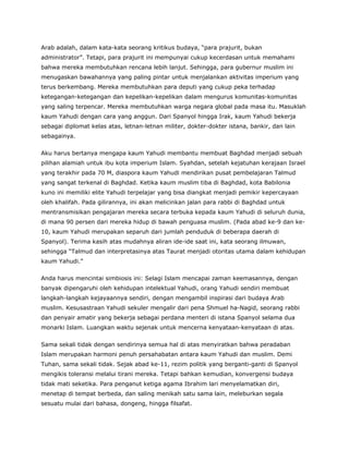 Arab adalah, dalam kata-kata seorang kritikus budaya, “para prajurit, bukan
administrator”. Tetapi, para prajurit ini mempunyai cukup kecerdasan untuk memahami
bahwa mereka membutuhkan rencana lebih lanjut. Sehingga, para gubernur muslim ini
menugaskan bawahannya yang paling pintar untuk menjalankan aktivitas imperium yang
terus berkembang. Mereka membutuhkan para deputi yang cukup peka terhadap
ketegangan-ketegangan dan kepelikan-kepelikan dalam mengurus komunitas-komunitas
yang saling terpencar. Mereka membutuhkan warga negara global pada masa itu. Masuklah
kaum Yahudi dengan cara yang anggun. Dari Spanyol hingga Irak, kaum Yahudi bekerja
sebagai diplomat kelas atas, letnan-letnan militer, dokter-dokter istana, bankir, dan lain
sebagainya.
Aku harus bertanya mengapa kaum Yahudi membantu membuat Baghdad menjadi sebuah
pilihan alamiah untuk ibu kota imperium Islam. Syahdan, setelah kejatuhan kerajaan Israel
yang terakhir pada 70 M, diaspora kaum Yahudi mendirikan pusat pembelajaran Talmud
yang sangat terkenal di Baghdad. Ketika kaum muslim tiba di Baghdad, kota Babilonia
kuno ini memiliki elite Yahudi terpelajar yang bisa diangkat menjadi pemikir kepercayaan
oleh khalifah. Pada gilirannya, ini akan melicinkan jalan para rabbi di Baghdad untuk
mentransmisikan pengajaran mereka secara terbuka kepada kaum Yahudi di seluruh dunia,
di mana 90 persen dari mereka hidup di bawah penguasa muslim. (Pada abad ke-9 dan ke-
10, kaum Yahudi merupakan separuh dari jumlah penduduk di beberapa daerah di
Spanyol). Terima kasih atas mudahnya aliran ide-ide saat ini, kata seorang ilmuwan,
sehingga “Talmud dan interpretasinya atas Taurat menjadi otoritas utama dalam kehidupan
kaum Yahudi.”
Anda harus mencintai simbiosis ini: Selagi Islam mencapai zaman keemasannya, dengan
banyak dipengaruhi oleh kehidupan intelektual Yahudi, orang Yahudi sendiri membuat
langkah-langkah kejayaannya sendiri, dengan mengambil inspirasi dari budaya Arab
muslim. Kesusastraan Yahudi sekuler mengalir dari pena Shmuel ha-Nagid, seorang rabbi
dan penyair amatir yang bekerja sebagai perdana menteri di istana Spanyol selama dua
monarki Islam. Luangkan waktu sejenak untuk mencerna kenyataan-kenyataan di atas.
Sama sekali tidak dengan sendirinya semua hal di atas menyiratkan bahwa peradaban
Islam merupakan harmoni penuh persahabatan antara kaum Yahudi dan muslim. Demi
Tuhan, sama sekali tidak. Sejak abad ke-11, rezim politik yang berganti-ganti di Spanyol
mengikis toleransi melalui tirani mereka. Tetapi bahkan kemudian, konvergensi budaya
tidak mati seketika. Para penganut ketiga agama Ibrahim lari menyelamatkan diri,
menetap di tempat berbeda, dan saling menikah satu sama lain, meleburkan segala
sesuatu mulai dari bahasa, dongeng, hingga filsafat.
 