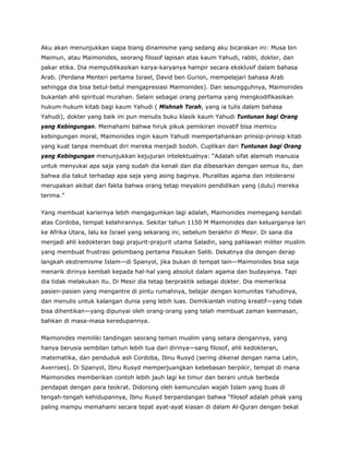 Aku akan menunjukkan siapa biang dinamisme yang sedang aku bicarakan ini: Musa bin
Maimun, atau Maimonides, seorang filosof lapisan atas kaum Yahudi, rabbi, dokter, dan
pakar etika. Dia mempublikasikan karya-karyanya hampir secara eksklusif dalam bahasa
Arab. (Perdana Menteri pertama Israel, David ben Gurion, mempelajari bahasa Arab
sehingga dia bisa betul-betul mengapresiasi Maimonides). Dan sesungguhnya, Maimonides
bukanlah ahli spiritual murahan. Selain sebagai orang pertama yang mengkodifikasikan
hukum-hukum kitab bagi kaum Yahudi ( Mishnah Torah, yang ia tulis dalam bahasa
Yahudi), dokter yang baik ini pun menulis buku klasik kaum Yahudi Tuntunan bagi Orang
yang Kebingungan. Memahami bahwa hiruk pikuk pemikiran inovatif bisa memicu
kebingungan moral, Maimonides ingin kaum Yahudi mempertahankan prinsip-prinsip kitab
yang kuat tanpa membuat diri mereka menjadi bodoh. Cuplikan dari Tuntunan bagi Orang
yang Kebingungan menunjukkan kejujuran intelektualnya: “Adalah sifat alamiah manusia
untuk menyukai apa saja yang sudah dia kenali dan dia dibesarkan dengan semua itu, dan
bahwa dia takut terhadap apa saja yang asing baginya. Pluralitas agama dan intoleransi
merupakan akibat dari fakta bahwa orang tetap meyakini pendidikan yang (dulu) mereka
terima.”
Yang membuat kariernya lebih mengagumkan lagi adalah, Maimonides memegang kendali
atas Cordoba, tempat kelahirannya. Sekitar tahun 1150 M Maimonides dan keluarganya lari
ke Afrika Utara, lalu ke Israel yang sekarang ini, sebelum berakhir di Mesir. Di sana dia
menjadi ahli kedokteran bagi prajurit-prajurit utama Saladin, sang pahlawan militer muslim
yang membuat frustrasi gelombang pertama Pasukan Salib. Dekatnya dia dengan derap
langkah ekstremisme Islam—di Spanyol, jika bukan di tempat lain—Maimonides bisa saja
menarik dirinya kembali kepada hal-hal yang absolut dalam agama dan budayanya. Tapi
dia tidak melakukan itu. Di Mesir dia tetap berpraktik sebagai dokter. Dia memeriksa
pasien-pasien yang mengantre di pintu rumahnya, belajar dengan komunitas Yahudinya,
dan menulis untuk kalangan dunia yang lebih luas. Demikianlah insting kreatif—yang tidak
bisa dihentikan—yang dipunyai oleh orang-orang yang telah membuat zaman keemasan,
bahkan di masa-masa keredupannya.
Maimonides memiliki tandingan seorang teman muslim yang setara dengannya, yang
hanya berusia sembilan tahun lebih tua dari dirinya—sang filosof, ahli kedokteran,
matematika, dan penduduk asli Cordoba, Ibnu Rusyd (sering dikenal dengan nama Latin,
Averroes). Di Spanyol, Ibnu Rusyd memperjuangkan kebebasan berpikir, tempat di mana
Maimonides memberikan contoh lebih jauh lagi ke timur dan berani untuk berbeda
pendapat dengan para teokrat. Didorong oleh kemunculan wajah Islam yang buas di
tengah-tengah kehidupannya, Ibnu Rusyd berpandangan bahwa “filosof adalah pihak yang
paling mampu memahami secara tepat ayat-ayat kiasan di dalam Al-Quran dengan bekal
 