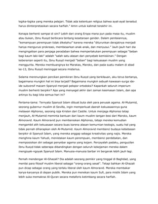 logika-logika yang mereka pelajari. Tidak ada ketentuan religius bahwa ayat-ayat tersebut
harus diinterpretasikan secara harfiah.” Amin untuk kalimat terakhir ini.
Kenapa berhenti sampai di sini? Lebih dari orang Eropa mana pun pada masa itu, muslim
atau bukan, Ibnu Rusyd berbicara tentang kesetaraan gender. Dalam penilaiannya,
“kemampuan perempuan tidak diketahui” karena mereka “diturunkan derajatnya menjadi
hanya mengurusi prokreasi, membesarkan anak-anak, dan menyusui.” Jauh-jauh hari dia
mengingatkan para penjaga peradaban bahwa memperlakukan perempuan sebagai “beban
bagi kaum laki-laki” adalah “salah satu alasan dari penyebab kemiskinan.” Dengan
keberanian seperti itu, Ibnu Rusyd menjadi “beban” bagi kekuasaan muslim yang
menggurita. Mereka membuangnya ke Marakas, Maroko, dan pada suatu malam di abad
ke-13, Ibnu Rusyd meninggal secara misterius.
Selama merenungkan percikan pemikiran Ibnu Rusyd yang berkilauan, aku terus bertanya,
bagaimana mungkin hal ini bisa terjadi? Bagaimana mungkin sebuah kawasan-surga ide-
ide subversif macam Spanyol menjadi pelopor ortodoksi? Kapankah seluruh imperium
muslim berhenti berpikir? Apa yang menyegel akhir dari zaman keemasan Islam, dan apa
artinya itu bagi kita semua hari ini?
Pertama-tama: Ternyata Spanyol Islam dibuat buta oleh para perusak agama. Al-Mutamid,
seorang gubernur muslim di Sevilla, ingin memperkuat daerah kekuasaannya guna
melawan Alphonso, seorang raja Kristen dari Castile. Untuk menjaga Alphonso tetap
menjauh, Al-Mutamid meminta bantuan dari kaum muslim tangan besi dari Maroko, kaum
Almoravid. Kaum Almoravid pun membereskan Alphonso, tetapi mereka kemudian
mengambil alih kekuasaan secara buas karena alasan kemurnian teologis, suatu hal yang
tidak pernah diharapkan oleh Al-Mutamid. Kaum Almoravid membenci budaya kebebasan
berpikir di Spanyol Islam, yang mereka anggap sebagai kreativitas yang najis. Mereka
menghina kaum Yahudi, menistakan kaum perempuan, membenci perdebatan, dan
memposisikan diri sebagai penyebar agama yang kejam. Percayalah padaku, pengucilan
Ibnu Rusyd tidak seberapa dibandingkan dengan seluruh kekejaman mereka dalam
mengoyak-ngoyak Spanyol Islam. Manusia-manusia barbar ini bergerak lebih jauh lagi.
Pernah mendengar Al-Ghazali? Dia adalah seorang pemikir yang tinggal di Baghdad, yang
menilai para filosof muslim liberal sebagai “orang-orang sesat”. Tetapi bahkan Al-Ghazali
pun dicap sebagai orang yang terlalu liberal oleh kaum Almoravid. Mereka membakar
karya-karyanya di depan publik. Mereka pun menekan kaum Sufi, para mistik Islam yang
lebih suka memaknai Al-Quran secara metaforis ketimbang secara harfiah.
 
