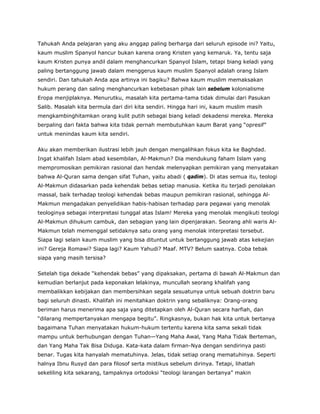 Tahukah Anda pelajaran yang aku anggap paling berharga dari seluruh episode ini? Yaitu,
kaum muslim Spanyol hancur bukan karena orang Kristen yang kemaruk. Ya, tentu saja
kaum Kristen punya andil dalam menghancurkan Spanyol Islam, tetapi biang keladi yang
paling bertanggung jawab dalam menggerus kaum muslim Spanyol adalah orang Islam
sendiri. Dan tahukah Anda apa artinya ini bagiku? Bahwa kaum muslim memaksakan
hukum perang dan saling menghancurkan kebebasan pihak lain sebelum kolonialisme
Eropa menjiplaknya. Menurutku, masalah kita pertama-tama tidak dimulai dari Pasukan
Salib. Masalah kita bermula dari diri kita sendiri. Hingga hari ini, kaum muslim masih
mengkambinghitamkan orang kulit putih sebagai biang keladi dekadensi mereka. Mereka
berpaling dari fakta bahwa kita tidak pernah membutuhkan kaum Barat yang “opresif”
untuk menindas kaum kita sendiri.
Aku akan memberikan ilustrasi lebih jauh dengan mengalihkan fokus kita ke Baghdad.
Ingat khalifah Islam abad kesembilan, Al-Makmun? Dia mendukung faham Islam yang
mempromosikan pemikiran rasional dan hendak melenyapkan pemikiran yang menyatakan
bahwa Al-Quran sama dengan sifat Tuhan, yaitu abadi ( qadim). Di atas semua itu, teologi
Al-Makmun didasarkan pada kehendak bebas setiap manusia. Ketika itu terjadi penolakan
massal, baik terhadap teologi kehendak bebas maupun pemikiran rasional, sehingga Al-
Makmun mengadakan penyelidikan habis-habisan terhadap para pegawai yang menolak
teologinya sebagai interpretasi tunggal atas Islam! Mereka yang menolak mengikuti teologi
Al-Makmun dihukum cambuk, dan sebagian yang lain dipenjarakan. Seorang ahli waris Al-
Makmun telah memenggal setidaknya satu orang yang menolak interpretasi tersebut.
Siapa lagi selain kaum muslim yang bisa dituntut untuk bertanggung jawab atas kekejian
ini? Gereja Romawi? Siapa lagi? Kaum Yahudi? Maaf. MTV? Belum saatnya. Coba tebak
siapa yang masih tersisa?
Setelah tiga dekade “kehendak bebas” yang dipaksakan, pertama di bawah Al-Makmun dan
kemudian berlanjut pada keponakan lelakinya, muncullah seorang khalifah yang
membalikkan kebijakan dan membersihkan segala sesuatunya untuk sebuah doktrin baru
bagi seluruh dinasti. Khalifah ini menitahkan doktrin yang sebaliknya: Orang-orang
beriman harus menerima apa saja yang ditetapkan oleh Al-Quran secara harfiah, dan
“dilarang mempertanyakan mengapa begitu”. Ringkasnya, bukan hak kita untuk bertanya
bagaimana Tuhan menyatakan hukum-hukum tertentu karena kita sama sekali tidak
mampu untuk berhubungan dengan Tuhan—Yang Maha Awal, Yang Maha Tidak Berteman,
dan Yang Maha Tak Bisa Diduga. Kata-kata dalam firman-Nya dengan sendirinya pasti
benar. Tugas kita hanyalah mematuhinya. Jelas, tidak setiap orang mematuhinya. Seperti
halnya Ibnu Rusyd dan para filosof serta mistikus sebelum dirinya. Tetapi, lihatlah
sekeliling kita sekarang, tampaknya ortodoksi “teologi larangan bertanya” makin
 