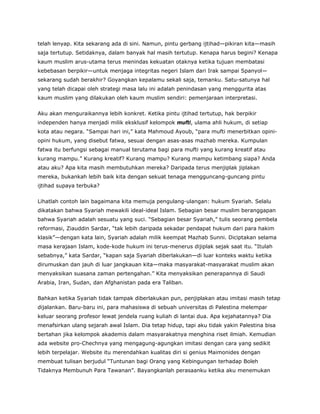 telah lenyap. Kita sekarang ada di sini. Namun, pintu gerbang ijtihad—pikiran kita—masih
saja tertutup. Setidaknya, dalam banyak hal masih tertutup. Kenapa harus begini? Kenapa
kaum muslim arus-utama terus menindas kekuatan otaknya ketika tujuan membatasi
kebebasan berpikir—untuk menjaga integritas negeri Islam dari Irak sampai Spanyol—
sekarang sudah berakhir? Goyangkan kepalamu sekali saja, temanku. Satu-satunya hal
yang telah dicapai oleh strategi masa lalu ini adalah penindasan yang menggurita atas
kaum muslim yang dilakukan oleh kaum muslim sendiri: pemenjaraan interpretasi.
Aku akan menguraikannya lebih konkret. Ketika pintu ijtihad tertutup, hak berpikir
independen hanya menjadi milik eksklusif kelompok mufti, ulama ahli hukum, di setiap
kota atau negara. “Sampai hari ini,” kata Mahmoud Ayoub, “para mufti menerbitkan opini-
opini hukum, yang disebut fatwa, sesuai dengan asas-asas mazhab mereka. Kumpulan
fatwa itu berfungsi sebagai manual terutama bagi para mufti yang kurang kreatif atau
kurang mampu.” Kurang kreatif? Kurang mampu? Kurang mampu ketimbang siapa? Anda
atau aku? Apa kita masih membutuhkan mereka? Daripada terus menjiplak jiplakan
mereka, bukankah lebih baik kita dengan sekuat tenaga mengguncang-guncang pintu
ijtihad supaya terbuka?
Lihatlah contoh lain bagaimana kita memuja pengulang-ulangan: hukum Syariah. Selalu
dikatakan bahwa Syariah mewakili ideal-ideal Islam. Sebagian besar muslim beranggapan
bahwa Syariah adalah sesuatu yang suci. “Sebagian besar Syariah,” tulis seorang pembela
reformasi, Ziauddin Sardar, “tak lebih daripada sekadar pendapat hukum dari para hakim
klasik”—dengan kata lain, Syariah adalah milik keempat Mazhab Sunni. Diciptakan selama
masa kerajaan Islam, kode-kode hukum ini terus-menerus dijiplak sejak saat itu. “Itulah
sebabnya,” kata Sardar, “kapan saja Syariah diberlakukan—di luar konteks waktu ketika
dirumuskan dan jauh di luar jangkauan kita—maka masyarakat-masyarakat muslim akan
menyaksikan suasana zaman pertengahan.” Kita menyaksikan penerapannya di Saudi
Arabia, Iran, Sudan, dan Afghanistan pada era Taliban.
Bahkan ketika Syariah tidak tampak diberlakukan pun, penjiplakan atau imitasi masih tetap
dijalankan. Baru-baru ini, para mahasiswa di sebuah universitas di Palestina melempar
keluar seorang profesor lewat jendela ruang kuliah di lantai dua. Apa kejahatannya? Dia
menafsirkan ulang sejarah awal Islam. Dia tetap hidup, tapi aku tidak yakin Palestina bisa
bertahan jika kelompok akademis dalam masyarakatnya menghina riset ilmiah. Kemudian
ada website pro-Chechnya yang mengagung-agungkan imitasi dengan cara yang sedikit
lebih terpelajar. Website itu merendahkan kualitas diri si genius Maimonides dengan
membuat tulisan berjudul “Tuntunan bagi Orang yang Kebingungan terhadap Boleh
Tidaknya Membunuh Para Tawanan”. Bayangkanlah perasaanku ketika aku menemukan
 