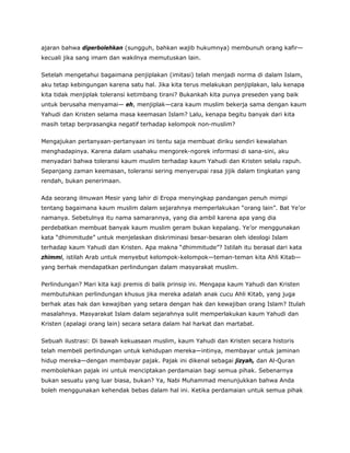 ajaran bahwa diperbolehkan (sungguh, bahkan wajib hukumnya) membunuh orang kafir—
kecuali jika sang imam dan wakilnya memutuskan lain.
Setelah mengetahui bagaimana penjiplakan (imitasi) telah menjadi norma di dalam Islam,
aku tetap kebingungan karena satu hal. Jika kita terus melakukan penjiplakan, lalu kenapa
kita tidak menjiplak toleransi ketimbang tirani? Bukankah kita punya preseden yang baik
untuk berusaha menyamai— eh, menjiplak—cara kaum muslim bekerja sama dengan kaum
Yahudi dan Kristen selama masa keemasan Islam? Lalu, kenapa begitu banyak dari kita
masih tetap berprasangka negatif terhadap kelompok non-muslim?
Mengajukan pertanyaan-pertanyaan ini tentu saja membuat diriku sendiri kewalahan
menghadapinya. Karena dalam usahaku mengorek-ngorek informasi di sana-sini, aku
menyadari bahwa toleransi kaum muslim terhadap kaum Yahudi dan Kristen selalu rapuh.
Sepanjang zaman keemasan, toleransi sering menyerupai rasa jijik dalam tingkatan yang
rendah, bukan penerimaan.
Ada seorang ilmuwan Mesir yang lahir di Eropa menyingkap pandangan penuh mimpi
tentang bagaimana kaum muslim dalam sejarahnya memperlakukan “orang lain”. Bat Ye’or
namanya. Sebetulnya itu nama samarannya, yang dia ambil karena apa yang dia
perdebatkan membuat banyak kaum muslim geram bukan kepalang. Ye’or menggunakan
kata “dhimmitude” untuk menjelaskan diskriminasi besar-besaran oleh ideologi Islam
terhadap kaum Yahudi dan Kristen. Apa makna “dhimmitude”? Istilah itu berasal dari kata
zhimmi, istilah Arab untuk menyebut kelompok-kelompok—teman-teman kita Ahli Kitab—
yang berhak mendapatkan perlindungan dalam masyarakat muslim.
Perlindungan? Mari kita kaji premis di balik prinsip ini. Mengapa kaum Yahudi dan Kristen
membutuhkan perlindungan khusus jika mereka adalah anak cucu Ahli Kitab, yang juga
berhak atas hak dan kewajiban yang setara dengan hak dan kewajiban orang Islam? Itulah
masalahnya. Masyarakat Islam dalam sejarahnya sulit memperlakukan kaum Yahudi dan
Kristen (apalagi orang lain) secara setara dalam hal harkat dan martabat.
Sebuah ilustrasi: Di bawah kekuasaan muslim, kaum Yahudi dan Kristen secara historis
telah membeli perlindungan untuk kehidupan mereka—intinya, membayar untuk jaminan
hidup mereka—dengan membayar pajak. Pajak ini dikenal sebagai jizyah, dan Al-Quran
membolehkan pajak ini untuk menciptakan perdamaian bagi semua pihak. Sebenarnya
bukan sesuatu yang luar biasa, bukan? Ya, Nabi Muhammad menunjukkan bahwa Anda
boleh menggunakan kehendak bebas dalam hal ini. Ketika perdamaian untuk semua pihak
 