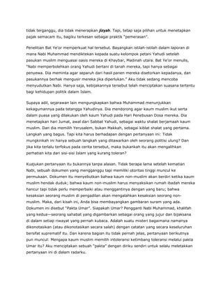 tidak terganggu, dia tidak menerapkan jizyah. Tapi, tetap saja pilihan untuk menetapkan
pajak semacam itu, bagiku terkesan sebagai praktik “pemerasan”.
Penelitian Bat Ye’or memperkuat hal tersebut. Bayangkan istilah-istilah dalam laporan di
mana Nabi Muhammad mendiktekan kepada suatu kelompok petani Yahudi setelah
pasukan muslim menguasai oasis mereka di Khaybar, Madinah utara. Bat Ye’or menulis,
“Nabi memperbolehkan orang Yahudi bertani di tanah mereka, tapi hanya sebagai
penyewa. Dia meminta agar separuh dari hasil panen mereka disetorkan kepadanya, dan
pasukannya berhak mengusir mereka jika diperlukan.” Aku tidak sedang mencoba
menyudutkan Nabi. Hanya saja, kebijakannya tersebut telah menciptakan suasana tertentu
bagi kehidupan politik dalam Islam.
Supaya adil, sejarawan lain mengungkapkan bahwa Muhammad menunjukkan
kekagumannya pada tetangga Yahudinya. Dia mendorong agar kaum muslim ikut serta
dalam puasa yang dilakukan oleh kaum Yahudi pada Hari Penebusan Dosa mereka. Dia
menetapkan hari Jumat, awal dari Sabbat Yahudi, sebagai waktu shalat berjamaah kaum
muslim. Dan dia memilih Yerusalem, bukan Makkah, sebagai kiblat shalat yang pertama.
Langkah yang bagus. Tapi kita harus berhadapan dengan pertanyaan ini: Tidak
mungkinkah ini hanya sebuah langkah yang ditawarkan oleh seorang politisi ulung? Dan
jika kita terlalu terfokus pada cerita tersebut, maka bukankah itu akan mengalihkan
perhatian kita dari sisi-sisi Islam yang kurang toleran?
Kuajukan pertanyaan itu bukannya tanpa alasan. Tidak berapa lama setelah kematian
Nabi, sebuah dokumen yang mengganggu tapi memiliki otoritas tinggi muncul ke
permukaan. Dokumen itu menyebutkan bahwa kaum non-muslim akan berdiri ketika kaum
muslim hendak duduk; bahwa kaum non-muslim harus menyaksikan rumah ibadah mereka
hancur tapi tidak perlu memperbaiki atau menggantinya dengan yang baru; bahwa
kesaksian seorang muslim di pengadilan akan mengalahkan kesaksian seorang non-
muslim. Maka, dari kisah ini, Anda bisa membayangkan gambaran suram yang ada.
Dokumen ini disebut “Pakta Umar”. Siapakah Umar? Pengganti Nabi Muhammad, khalifah
yang kedua—seorang sahabat yang digambarkan sebagai orang yang jujur dan bijaksana
di dalam setiap riwayat yang pernah kubaca. Adalah suatu misteri bagaimana namanya
dikonotasikan (atau dikonotasikan secara salah) dengan catatan yang secara keseluruhan
bersifat suprematif itu. Dan karena bagian itu tidak pernah jelas, pertanyaan berikutnya
pun muncul: Mengapa kaum muslim memilih intoleransi ketimbang toleransi melalui pakta
Umar itu? Aku menciptakan sebuah “pakta” dengan diriku sendiri untuk selalu meletakkan
pertanyaan ini di dalam radarku.
 