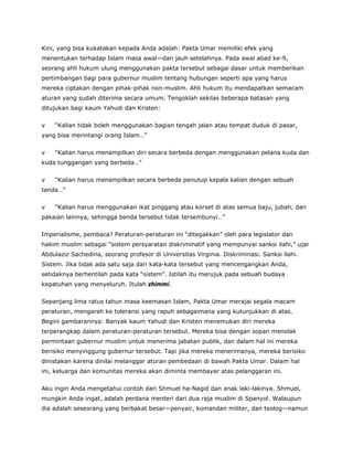 Kini, yang bisa kukatakan kepada Anda adalah: Pakta Umar memiliki efek yang
menentukan terhadap Islam masa awal—dan jauh setelahnya. Pada awal abad ke-9,
seorang ahli hukum ulung menggunakan pakta tersebut sebagai dasar untuk memberikan
pertimbangan bagi para gubernur muslim tentang hubungan seperti apa yang harus
mereka ciptakan dengan pihak-pihak non-muslim. Ahli hukum itu mendapatkan semacam
aturan yang sudah diterima secara umum. Tengoklah sekilas beberapa batasan yang
ditujukan bagi kaum Yahudi dan Kristen:
v “Kalian tidak boleh menggunakan bagian tengah jalan atau tempat duduk di pasar,
yang bisa merintangi orang Islam…”
v “Kalian harus menampilkan diri secara berbeda dengan menggunakan pelana kuda dan
kuda tunggangan yang berbeda…”
v “Kalian harus menampilkan secara berbeda penutup kepala kalian dengan sebuah
tanda…”
v “Kalian harus menggunakan ikat pinggang atau korset di atas semua baju, jubah, dan
pakaian lainnya, sehingga benda tersebut tidak tersembunyi…”
Imperialisme, pembaca? Peraturan-peraturan ini “ditegakkan” oleh para legislator dan
hakim muslim sebagai “sistem persyaratan diskriminatif yang mempunyai sanksi ilahi,” ujar
Abdulaziz Sachedina, seorang profesor di Universitas Virginia. Diskriminasi. Sanksi ilahi.
Sistem. Jika tidak ada satu saja dari kata-kata tersebut yang mencengangkan Anda,
setidaknya berhentilah pada kata “sistem”. Istilah itu merujuk pada sebuah budaya
kepatuhan yang menyeluruh. Itulah zhimmi.
Sepanjang lima ratus tahun masa keemasan Islam, Pakta Umar merajai segala macam
peraturan, mengarah ke toleransi yang rapuh sebagaimana yang kutunjukkan di atas.
Begini gambarannya: Banyak kaum Yahudi dan Kristen menemukan diri mereka
terperangkap dalam peraturan-peraturan tersebut. Mereka bisa dengan sopan menolak
permintaan gubernur muslim untuk menerima jabatan publik, dan dalam hal ini mereka
berisiko menyinggung gubernur tersebut. Tapi jika mereka menerimanya, mereka berisiko
dinistakan karena dinilai melanggar aturan pembedaan di bawah Pakta Umar. Dalam hal
ini, keluarga dan komunitas mereka akan diminta membayar atas pelanggaran ini.
Aku ingin Anda mengetahui contoh dari Shmuel ha-Nagid dan anak laki-lakinya. Shmuel,
mungkin Anda ingat, adalah perdana menteri dari dua raja muslim di Spanyol. Walaupun
dia adalah seseorang yang berbakat besar—penyair, komandan militer, dan teolog—namun
 