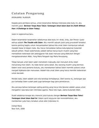 Catatan Pengarang
ASSALAAMU ‘ALAIKUM.
Kepada para pembaca semua, untuk terjemahan Bahasa Indonesia atas buku ini, aku
memilih judul: Beriman Tanpa Rasa Takut: Tantangan Umat Islam Saat Ini (Faith Without
Fear: A Challenge to Islam Today).
Judul ini sepenuhnya baru.
Dalam terjemahan-terjemahan sebelumnya atas buku ini—Arab, Urdu, dan Persia—judul
aslinya adalah The Trouble with Islam. Aku memilih sebuah judul yang provokatif tersebut
karena penting bagiku untuk menyampaikan bahwa kita umat Islam mempunyai sebuah
masalah besar di depan mata. Aku harus menyatakan bahwa kebungkaman bukanlah
sebuah pilihan. Pesan sederhanaku adalah bahwa hanya kaum muslim yang bisa
memastikan kekerasan dan pelanggaran hak asasi manusia yang dilakukan dengan
mengatasnamakan Allah, Yang Maha Pengasih lagi Maha Penyayang.
Tetapi banyak umat Islam salah memahami maksudku dan menuduh diriku telah
menyerang iman Islam. Itu tidak benar sama sekali. Aku seorang muslim yang beriman.
Dalam versi-versi pertama bukuku, aku menekankan bahwa Islam memiliki potensi untuk
menjadi bijaksana dan manusiawi. Adalah kita umat Islam yang harus memiliki keberanian
untuk berubah.
Pendek kata, Islam adalah cara kita bersikap terhadapnya. Oleh karena itu, tantangan apa
pun terhadap Islam sudah pasti juga tantangan bagi para pemeluknya.
Aku percaya bahwa tantangan paling penting yang harus kita lakukan adalah upaya untuk
mengakhiri rasa takut dari intimidasi agama. Patut kita ingat, ulama bukanlah Allah.
Itulah sebabnya kenapa aku merevisi judul bukuku dengan Beriman Tanpa Rasa Takut:
Tantangan Umat Islam Saat Ini. Dalam spirit kejujuran dan kerendahhatian, aku
memberikan judul baru tersebut untuk edisi Indonesia ini.
Irshad Manji
New York, 2008
 
