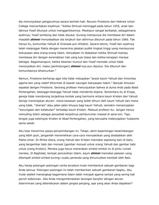 dia menunjukkan pengaruhnya secara berhati-hati. Reuven Firestone dari Hebrew Union
College menceritakan kisahnya: “Ketika Shmuel meninggal pada tahun 1055, anak laki-
lakinya Yosef ditunjuk untuk menggantikannya. Meskipun sangat berbakat, sebagaimana
ayahnya, Yosef sombong dan tidak disukai. Kurang mampunya dia membawa diri dalam
masalah zhimmi menyebabkan dia terjatuh dan akhirnya dibunuh pada tahun 1066. Tak
hanya itu, komunitas Yahudi di Granada pun dihabisi. Secara teknis, Yosef dan ayahnya
telah melanggar Pakta dengan menerima jabatan publik tingkat tinggi yang mempunyai
kekuasaan atas orang-orang Islam. Kenyataan ini diabaikan ketika Shmuel mampu
membawa diri dengan kerendahan hati yang luar biasa dan ketika kerajaan merasa
bahagia. Bagaimanapun, ketika tekanan muncul dan Yosef menolak untuk tidak
menonjolkan diri, maka (perlindungan) zhimmi-nya pun diputus. Dia dibunuh dan
komunitasnya dihancurkan.”
Namun, Firestone berharap agar kita tidak melupakan “posisi kaum Yahudi dan minoritas
agama lain yang relatif dihormati di bawah naungan kekuasaan Islam.” Banyak ilmuwan
sepakat dengan Firestone. Seorang profesor menunjukkan bahwa di dunia Arab pada Abad
Pertengahan, tetangga-tetangga Yahudi tidak menderita stigma. Sementara itu di Eropa,
gereja tidak mendorong terjadinya kontak yang harmonis antara kaum Kristen dan Yahudi.
Gereja menerapkan aturan: mana kawasan yang boleh dihuni oleh kaum Yahudi dan mana
yang tidak. “Jewries” atau jalan-jalan khusus bagi kaum Yahudi, semakin menancapkan
“kecurigaan dan ketakutan” terhadap kaum Kristen. Maksud profesor itu: Jangan hanya
menuding Islam sebagai penyebab terjadinya pembunuhan massal di sana-sini. Tapi,
tengok juga kelompok Kristen di Abad Pertengahan, yang berusaha melenyapkan Yudaisme
sama sekali.
Aku bisa menerima upaya penyeimbangan ini. Tetapi, demi kepentingan keseimbangan
yang lebih jauh, janganlah meremehkan cara-cara menyakitkan yang disebabkan oleh
Pakta Umar. Di Afrika Utara, orang Yahudi dan Kristen memakai sepotong kain di bahu
yang bergambar babi dan monyet (gambar monyet untuk orang Yahudi dan gambar babi
untuk orang Kristen). Mereka juga harus menerakan simbol-simbol ini di pintu rumah
mereka. Di Baghdad, tempat pencerahan Islam, kaum zhimmi memakai pakaian yang
ditempeli simbol-simbol kuning—suatu penanda yang dimunculkan kembali oleh Nazi.
Aku harap potongan-potongan cerita tersebut mulai membentuk sebuah gambaran bagi
Anda semua. Potongan-potongan ini telah memberikan sebuah gambaran bagiku. Aku
mulai sedikit menangkap bagaimana Islam telah menjadi agama sempit yang sering kali
penuh kebencian. Jika Anda mengombinasikan larangan berpikir dengan aturan
diskriminasi yang diberlakukan dalam jangka panjang, apa yang akan Anda dapatkan?
 