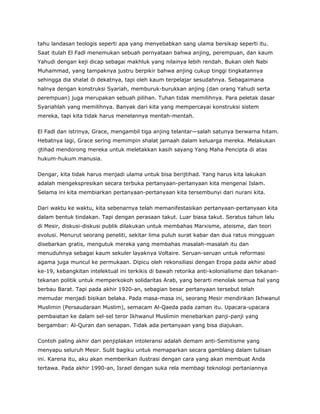 tahu landasan teologis seperti apa yang menyebabkan sang ulama bersikap seperti itu.
Saat itulah El Fadl menemukan sebuah pernyataan bahwa anjing, perempuan, dan kaum
Yahudi dengan keji dicap sebagai makhluk yang nilainya lebih rendah. Bukan oleh Nabi
Muhammad, yang tampaknya justru berpikir bahwa anjing cukup tinggi tingkatannya
sehingga dia shalat di dekatnya, tapi oleh kaum terpelajar sesudahnya. Sebagaimana
halnya dengan konstruksi Syariah, memburuk-burukkan anjing (dan orang Yahudi serta
perempuan) juga merupakan sebuah pilihan. Tuhan tidak memilihnya. Para peletak dasar
Syariahlah yang memilihnya. Banyak dari kita yang mempercayai konstruksi sistem
mereka, tapi kita tidak harus menelannya mentah-mentah.
El Fadl dan istrinya, Grace, mengambil tiga anjing telantar—salah satunya berwarna hitam.
Hebatnya lagi, Grace sering memimpin shalat jamaah dalam keluarga mereka. Melakukan
ijtihad mendorong mereka untuk meletakkan kasih sayang Yang Maha Pencipta di atas
hukum-hukum manusia.
Dengar, kita tidak harus menjadi ulama untuk bisa berijtihad. Yang harus kita lakukan
adalah mengekspresikan secara terbuka pertanyaan-pertanyaan kita mengenai Islam.
Selama ini kita membiarkan pertanyaan-pertanyaan kita tersembunyi dari nurani kita.
Dari waktu ke waktu, kita sebenarnya telah memanifestasikan pertanyaan-pertanyaan kita
dalam bentuk tindakan. Tapi dengan perasaan takut. Luar biasa takut. Seratus tahun lalu
di Mesir, diskusi-diskusi publik dilakukan untuk membahas Marxisme, ateisme, dan teori
evolusi. Menurut seorang peneliti, sekitar lima puluh surat kabar dan dua ratus mingguan
disebarkan gratis, mengutuk mereka yang membahas masalah-masalah itu dan
menuduhnya sebagai kaum sekuler layaknya Voltaire. Seruan-seruan untuk reformasi
agama juga muncul ke permukaan. Dipicu oleh rekonsiliasi dengan Eropa pada akhir abad
ke-19, kebangkitan intelektual ini terkikis di bawah retorika anti-kolonialisme dan tekanan-
tekanan politik untuk memperkokoh solidaritas Arab, yang berarti menolak semua hal yang
berbau Barat. Tapi pada akhir 1920-an, sebagian besar pertanyaan tersebut telah
memudar menjadi bisikan belaka. Pada masa-masa ini, seorang Mesir mendirikan Ikhwanul
Muslimin (Persaudaraan Muslim), semacam Al-Qaeda pada zaman itu. Upacara-upacara
pembaiatan ke dalam sel-sel teror Ikhwanul Muslimin menebarkan panji-panji yang
bergambar: Al-Quran dan senapan. Tidak ada pertanyaan yang bisa diajukan.
Contoh paling akhir dari penjiplakan intoleransi adalah demam anti-Semitisme yang
menyapu seluruh Mesir. Sulit bagiku untuk memaparkan secara gamblang dalam tulisan
ini. Karena itu, aku akan memberikan ilustrasi dengan cara yang akan membuat Anda
tertawa. Pada akhir 1990-an, Israel dengan suka rela membagi teknologi pertaniannya
 