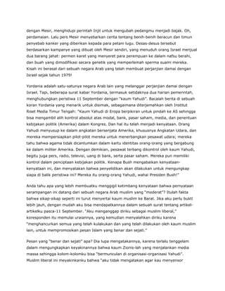 dengan Mesir, menghidupi perintah Injil untuk mengubah pedangmu menjadi bajak. Oh,
perdamaian. Lalu pers Mesir menyebarkan cerita tentang benih-benih beracun dan timun
penyebab kanker yang diberikan kepada para petani lugu. Desas-desus tersebut
berdasarkan kampanye yang dibuat oleh Mesir sendiri, yang menuduh orang Israel menjual
dua barang jahat: permen karet yang menyeret para perempuan ke dalam nafsu berahi,
dan buah yang dimodifikasi secara genetik yang memperlemah sperma suami mereka.
Kisah ini berasal dari sebuah negara Arab yang telah membuat perjanjian damai dengan
Israel sejak tahun 1979!
Yordania adalah satu-satunya negara Arab lain yang melanggar perjanjian damai dengan
Israel. Tapi, beberapa surat kabar Yordania, termasuk setidaknya dua harian pemerintah,
menghubungkan peristiwa 11 September dengan “kaum Yahudi”. Bacalah berita di sebuah
koran Yordania yang menarik untuk disimak, sebagaimana diterjemahkan oleh Institut
Riset Media Timur Tengah: “Kaum Yahudi di Eropa berpikiran untuk pindah ke AS sehingga
bisa mengambil alih kontrol absolut atas modal, bank, pasar saham, media, dan penentuan
kebijakan politik (Amerika) dalam Kongres. Dan hal itu telah menjadi kenyataan. Orang
Yahudi menyusup ke dalam angkatan bersenjata Amerika, khususnya Angkatan Udara, dan
mereka mempersiapkan pilot-pilot mereka untuk menerbangkan pesawat udara; mereka
tahu bahwa agama tidak dicantumkan dalam kartu identitas orang-orang yang bergabung
ke dalam militer Amerika. Dengan demikian, pesawat terbang dikontrol oleh kaum Yahudi,
begitu juga pers, radio, televisi, uang di bank, serta pasar saham. Mereka pun memiliki
kontrol dalam penciptaan kebijakan politik. Kenapa Bush mengabaikan kenyataan-
kenyataan ini, dan menyatakan bahwa penyelidikan akan dilakukan untuk mengungkap
siapa di balik peristiwa ini? Mereka itu orang-orang Yahudi, wahai Presiden Bush!”
Anda tahu apa yang lebih membuatku menggigil ketimbang kenyataan bahwa pernyataan
serampangan ini datang dari sebuah negara Arab muslim yang “moderat”? Itulah fakta
bahwa sikap-sikap seperti ini turut menyertai kaum muslim ke Barat. Jika aku perlu bukti
lebih jauh, dengan mudah aku bisa mendapatkannya dalam sebuah surat tentang artikel-
artikelku pasca-11 September. “Aku menganggap diriku sebagai muslim liberal,”
koresponden itu memulai uraiannya, yang kemudian menyalahkan diriku karena
“menghancurkan semua yang telah kulakukan dan yang telah dilakukan oleh kaum muslim
lain, untuk mempromosikan pesan Islam yang benar dan sejati.”
Pesan yang “benar dan sejati” apa? Dia lupa mengatakannya, karena terlalu tenggelam
dalam mengungkapkan keyakinannya bahwa kaum Zionis-lah yang menjalankan media
massa sehingga kolom-kolomku bisa “bermunculan di organisasi-organisasi Yahudi”.
Muslim liberal ini meyakinkanku bahwa “aku tidak mengatakan agar kau menyensor
 