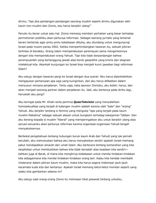 dirimu. Tapi jika pandangan-pandangan seorang muslim seperti dirimu digunakan oleh
kaum non-muslim dan Zionis, kau harus berpikir ulang!”
Penulis itu benar untuk satu hal. Zionis memang memberi perhatian yang besar terhadap
permohonan publikku akan perlunya reformasi. Sebagai seorang jurnalis yang terkenal
berani berteriak agar pintu-pintu kebebasan dibuka, aku diundang untuk mengunjungi
Israel pada musim panas 2002. Ketika mempertimbangkan tawaran itu, sebuah pikiran
terlintas di benakku. Orang Islam memperlakukan perempuan sama mengerikannya
dengan kita memperlakukan orang Yahudi. Tapi kita tidak berpandangan bahwa
perempuanlah yang bertanggung jawab atas borok geopolitik yang kronis dan stagnasi
intelektual kita. Akankah kunjungan ke Israel bisa menjadi kunci jawaban bagi reformasi
Islam?
Aku setuju dengan tawaran pergi ke Israel dengan dua syarat: Aku harus diperbolehkan
mengajukan pertanyaan apa saja yang kuinginkan, dan aku harus dilibatkan dalam
menyusun rencana perjalanan. Tentu saja, kata sponsor Zionisku, aku boleh, harus, dan
akan menjadi seorang partner dalam perjalanan itu. Jadi, aku bertanya pada diriku lagi,
haruskah aku pergi?
Aku teringat pada Mr. Khaki serta pemirsa QueerTelevision yang menyalahkan
homosekualitas yang terjadi di kalangan muslim adalah karena ulah “babi” dan “anjing”
Yahudi. Aku berpikir tentang si feminis yang mengutip “apa yang terjadi pada kaum
muslim Palestina” sebagai sebuah alasan untuk bungkam terhadap kekejaman Taliban. Dan
aku berang kepada si muslim “liberal” yang memperingatkan aku untuk berpikir ulang atas
seruan-seruanku akan perlunya reformasi karena organisasi-organisasi Yahudi tengah
menyaksikannya.
Berbekal pengetahuan tentang hubungan buruk kaum Arab dan Yahudi yang tak pernah
berubah, aku memutuskan bahwa aku harus menyaksikan sendiri apakah Israel memang
patut mendapatkan amarah dari umat Islam. Aku berbicara tentang kemarahan yang kita
eksploitasi untuk membuktikan bahwa kita tidak bersalah atas keadaan kita sendiri—
bahkan juga di Barat, di mana kita menghirup kebebasan untuk menilai tindakan-tindakan
kita sebagaimana kita menilai tindakan-tindakan orang lain. Kalau kita hendak membalik
intoleransi dalam pikiran kaum muslim, maka kita harus segera melempar jauh-jauh
kacamata kuda kita dan bertanya: Apakah Israel memang betul-betul monster seperti yang
selalu kita gambarkan selama ini?
Aku setuju saat orang-orang Zionis itu memesan tiket pesawat terbang untukku.
 