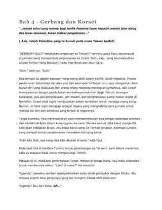 Bab 4 - Gerbang dan Korset
“…sebuah solusi yang rasional bagi konflik Palestina-Israel haruslah melalui jalan dialog
dan tawar-menawar, bukan melalui pengeboman...”
( Aziz, tokoh Palestina yang terbunuh pada masa Yasser Arafat)
“SEBERAPA SULIT melakukan perjalanan ke Teritori?” tanyaku pada Paul, seorangstaf
organisasi yang mensponsori perjalananku ke Israel. Tentu saja, yang akumaksudkan
adalah Teritori Yang Diduduki, yaitu Tepi Barat dan Jalur Gaza.
“Ooh,” bisiknya. “Sulit.”
Dua tempat itu adalah kawasan yang paling pelik dalam konflik Israel-Palestina. Proses
perdamaian betul-betul berjalan alot dan kelompok Intifadah baru saja mengamuk. Bom
bunuh diri yang dilakukan oleh orang-orang Palestina meningkat jumlahnya, dan Israel
membalasnya dengan pendudukan kembali—permukiman ilegal Yahudi, serangan
helikopter, pos-pos pemeriksaan, jam malam, dan penghancuran kamp Yasser Arafat di
Ramallah. Israel tidak ingin mendapatkan beban tambahan untuk menjaga orang asing.
Namun, ia tidak ingin dianggap sebagai negara yang menghalangi para jurnalis untuk
meliput sisi lain dari peristiwa yang terjadi di negaranya.
Tanpa kuminta, Paul merencanakan akan mempertemukan aku dengan beberapa seniman
dan intelektual Arab dalam kunjunganku ke sana. Mereka semua tidak takut mengkritik
kebijakan-kebijakan Israel. Aku tetap harus pergi ke Teritori tersebut. Keempat jurnalis
yang menjadi teman perjalananku merasakan hal yang sama.
“Mari kita lihat, apa yang bisa kita lakukan di sana,” kata Paul.
Pada saat tiba di bandara Toronto untuk penerbangan ke Tel Aviv, kami belum menerima
kata ya ataupun tidak untuk mengunjungi Teritori.
Petugas El-Al, maskapai penerbangan Israel, menanyai setiap orang. Aku maju selangkah
untuk memberinya salam. “Lahir di mana?” dia memulai.
“Uganda,” jawabku sembari memperlihatkan kartu tanda penduduk dengan fotoku. Aku
merasa seperti dewi pengungsi yang tak mungkin ditolak oleh siapa pun.
“Uganda? Aku dari India, loh...”
 