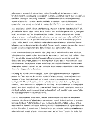 pelaksananya secara aktif mengundang kritikus teater Israel. Kenyataannya, teater
tersebut menarik peserta yang penuh gairah dari kalangan Yahudi liberal, tapi tidak pernah
mendapat tanggapan dari orang Palestina.” Teater tersebut goyah setelah pendirinya,
sepasang suami-istri, bercerai. Namun, gerakan Intifadahlah yang menggagalkan
pergumulan antara Arab dan Yahudi di Museum Seni Tel Aviv, yang akan kami kunjungi.
Akan aku uraikan sedikit sebuah latar belakang. Museum ini berdiri pada tahun 1930-an,
jauh sebelum negara Israel berdiri. Pada saat itu, unta masih banyak terlihat di jalan-jalan
besar. Terangsang oleh ide bahwa kota kecil itu akan menjadi kota besar, dan bahwa
setiap kota besar yang hebat harus beraliansi dengan para seniman, maka wali kota Tel
Aviv menulis surat kepada para kolektor di seluruh dunia untuk memperoleh pinjaman.
Kaum Yahudi Jerman, yang menghadapi ketidakpastian masa depan, mengirimkan harta
kekayaan mereka kepada wali kota tersebut. Dengan begitu, pahatan-pahatan dan lukisan-
lukisan yang mencengangkan lolos dari penyitaan atau pemusnahan Nazi.
Cerita berkembang semakin menarik. Seni yang semula hanya dinikmati oleh kalangan
Yahudi kemudian bisa dirasakan bersama oleh kaum Yahudi dan kaum Arab. Selama tahun
1990-an, direktur sebuah galeri di Yerusalem Timur memamerkan benda-benda dari
koleksi seni Tel Aviv dan, sebaliknya, meminjamkan barang-barang museum hasil kreasi
komunitas Arab. Pada puncak proses perdamaian, seorang seniman Mesir memamerkan
karyanya di Tel Aviv. Museum Tel Aviv mengatur beberapa karya pajangannya agar dapat
dikirim ke wilayah-wilayah Palestina.
Sekarang, hal itu tidak lagi bisa terjadi. “Kami senang sekali melanjutkan kerja sama
dengan dia,” kata seorang kurator dari Museum Tel Aviv tentang teman sejawatnya di
Yerusalem Timur. Sejak Intifadah berdiri, dirinya telah mencoba berkomunikasi, tapi
hasilnya nihil. “Teman Palestinaku itu mungkin terlalu ketakutan (terhadap Penguasa
Palestina) untuk berhubungan dengan kami sekarang.” Mungkin? Kenapa ia beranggapan
begitu? Aku sedikit mendesak, tapi tidak berhasil. Gaya bicaranya yang begitu halus akan
membuat usahaku untuk mendorongnya berbicara lebih jauh pasti terkesan kasar. Tetapi
aku akan segera kembali ke pernyataannya.
Saat aku meninggalkan museum itu, sebuah pemandangan yang kontras menyapaku.
Bangunan batu Museum Tel Aviv yang membentang rendah itu terletak tepat di seberang
Lembaga-lembaga Pertahanan Israel yang menjulang. Posisi berhadap-hadapan antara
kreativitas dan hierarki-kekuasaan ini mungkin hanya kebetulan belaka, tapi hal semacam
itu bisa ditemukan di mana-mana di Israel—tempat partai-partai politik Hasidik dan satu-
satunya tempat parade tahunan kebanggaan kaum gay di Timur Tengah. Hal itu terlihat
 