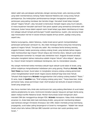 dalam salah satu percakapan pertamaku dengan seorang Israel, yaitu seorang jurnalis
yang telah memberitahuku tentang Teater Nasional Palestina dan orang-orang Yahudi
partisipannya. Dia melanjutkan pembicaraannya dengan mengajukan pertanyaan-
pertanyaan yang paling mendasar dan berisiko tinggi: Haruskah Israel tetap menjadi
sebuah “negara Yahudi”, atau haruskah ia berevolusi menjadi negara yang murni sekuler,
di mana keyakinan hanyalah soal kecil? Dan peran apakah yang semestinya dimainkan oleh
Holocaust, bukan hanya dalam sejarah resmi Israel tetapi juga dalam identitasnya di masa
kini sebagai sebuah tempat perlindungan? Sudah sepantasnya, kupikir, jika seorang Israel
saja menanyakan hal-hal ini secara terbuka kepada dirinya sendiri, apalagi orang asing
seperti aku.
Selama kunjunganku, dalam faktanya, media Israel penuh gairah memperdebatkan
pertanyaan-pertanyaan semacam itu. Aku tidak menduga bahwa orang bisa menyerang
agama di negara Yahudi. Ternyata aku salah. Aku membaca berita tentang seorang
anggota Knesset, badan perancang undang-undang Israel, yang berkata bahwa negara
tidak membutuhkan lagi imigran Yahudi religius dari Amerika Utara. Sebuah surat kabar
mengembuskan komentar itu menjadi satu kehebohan kecil. Anggota Knesset tersebut
kemudian mengklaim bahwa maksudnya adalah imigran Yahudi “ultra-religius”. Apa pun
itu. Hukum Israel menjamin kebebasan berekspresi, dan itu menandakan sesuatu.
Aku sangat menikmati ketika membaca sebuah tajuk sebuah surat kabar di Israel, yang
pilihan subjeknya mengindikasikan kebebasan pers yang garang. Misalnya Ha’aretz, New
York Times-nya Israel. Surat kabar ini menghabisi rencana undang-undang pemerintah
untuk mengalokasikan tanah-tanah negara secara eksklusif bagi kota-kota Yahudi.
Tahukah Anda bagaimana Ha’aretz menggambarkan draf undang-undang tesebut? “Rasis.”
Di sana, tepat di headline-nya, “Draf undang-undang yang rasis.” Tanpa basa-basi, tanpa
permainan kata, tanpa permintaan maaf. Draf tersebut tak berkutik di bawah kritisisme
Israel yang sangat kuat.
Aku harus memberi tahu Anda satu kontroversi lain yang sedang diberitakan di surat kabar
selama perjalananku ke sana. Kontroversi tersebut seputar kejujuran jaringan berita asing
dalam meliput konflik Palestina-Israel. Menteri Komunikasi Israel mengancam akan
menolak CNN dan menggantinya dengan FOX. Ha’aretz merespons: Kalau Anda melakukan
ancaman ini, Anda tidak lebih baik ketimbang Arafat, yang pernah membanting telepon
saat berbicara dengan Christiane Amanpour dari CNN. Dalam membela prinsip ketimbang
propaganda, surat kabar paling berpengaruh di Israel itu menegaskan: “Adalah hak rakyat
Israel untuk tahu bahwa CNN dan BBC bukanlah cerminan dari sudut pandang resmi
Israel…”
 