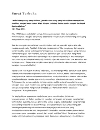 Surat Terbuka
“Wahai orang-orang yang beriman, jadilah kamu orang yang benar-benar menegakkan
keadilan, menjadi saksi karena Allah, biarpun terhadap dirimu sendiri ataupun ibu-bapak
dan kerabatmu.”
(An-Nisa: 135)
AKU HARUS jujur pada kalian semua. Hubunganku dengan Islam kurang begitu
menyenangkan. Hidupku bergantung pada fatwa yang dikeluarkan oleh orang-orang yang
mengklaim diri sebagai wakil Allah.
Saat kurenungkan semua fatwa yang dilontarkan oleh para pemikir agama kita, aku
merasa sangat malu. Tidakkah Anda juga merasakannya? Aku mendengar dari seorang
teman Saudiku bahwa “polisi agama” di negerinya menangkap perempuan yang memakai
warna merah pada hari Valentine. Lalu aku berpikir: Sejak kapan Tuhan Yang Maha
Pengasih melarang hamba-Nya berbahagia—atau bersenang-senang?* Aku mendengar
berita tentang korban perkosaan yang dihukum rajam karena tuduhan zina. Kemudian aku
bertanya-tanya: Bagaimana mungkin massa yang kritis di antara kaum muslim kita tetap
bungkam mengetahui hal itu?
Ketika kaum non-muslim meminta kita bicara, aku mendengar Anda berkeluh kesah bahwa
kita tak perlu menjelaskan perilaku kaum muslim lain. Namun, ketika kita disalahpahami,
kita gagal untuk melihat bahwa kesalahpahaman itu terjadi karena kita belum memberikan
penjelasan kepada mereka, agar mereka memahami kita dengan cara yang berbeda.
Terlepas dari itu semua, saat aku berbicara secara publik tentang kegagalan tersebut,
sebagian besar kaum muslim yang sering berpikir secara stereotip, kemudian mencurigaiku
sebagai pengkhianat. Pengkhianat terhadap apa? Kemurnian moral? Kesusilaan
masyarakat? Atau peradaban?
Ya, aku berbicara apa adanya. Anda hanya harus membiasakan diri dengan
keterusterangan ini. Dalam suratku ini, kuajukan pertanyaan-pertanyaan yang tak lagi
terhindarkan buat kita. Kenapa pikiran kita semua terpaku pada kejadian yang menimpa
orang-orang Palestina dan Israel? Kenapa orang Islam begitu sulit untuk mengubah
pandangannya tentang anti-Semitisme? Siapa penjajah kaum muslim yang
sesungguhnya—Amerika atau bangsa Arab? Kenapa kita menyia-nyiakan potensi kaum
perempuan, yang merupakan separuh dari jumlah makhluk Tuhan? Bagaimana kita bisa
begitu yakin bahwa kaum homoseksual patut diasingkan—atau dibunuh—jika Al-Quran
 