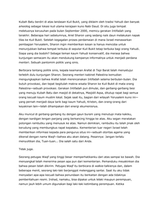 Kubah Batu berdiri di atas landasan Kuil Bukit, yang diklaim oleh tradisi Yahudi dan banyak
arkeolog sebagai lokasi kuil utama kerajaan kuno Nabi Daud. Di situ juga tempat
meletusnya kerusuhan pada bulan September 2000, memicu gerakan Intifadah yang
terakhir. Beberapa hari sebelumnya, Ariel Sharon yang sedang naik daun melakukan napak
tilas ke Kuil Bukit. Setelah kegagalan proses perdamaian di mana Israel menawarkan
pembagian Yerusalem, Sharon ingin memberikan kesan ia hanya mencoba untuk
menunjukkan bahwa tempat terbuka di seputar Kuil Bukit tetap terbuka bagi orang Yahudi.
Siapa yang dia bodohi? Sebagai teman kaum Yahudi konservatif, dia merasa bahwa
kunjungan semacam itu akan mendukung kampanye informalnya untuk menjadi perdana
menteri. Sebuah pantomim politik yang sinis.
Berbicara tentang politik sinis, kepala keamanan Arafat di Tepi Barat telah menyetujui
terlebih dulu kunjungan Sharon. Seorang menteri kabinet Palestina kemudian
mengungkapkan bahwa Arafat telah merencanakan Intifadah selama berbulan-bulan. Dia
butuh provokasi, dan tepat begitulah makna wisata Sharon ke Kuil Bukit di mata orang
Palestina—sebuah provokasi. Gerakan Intifadah pun dimulai, dan gerbang-gerbang besi
yang menuju Kubah Batu dan masjid di dekatnya, Masjidil Aqsa, ditutup rapat bagi semua
orang kecuali kaum muslim lokal. Sejak saat itu, bagian dari wilayah Yerusalem kuno ini—
yang pernah menjadi daya tarik bagi kaum Yahudi, Kristen, dan orang-orang dari
keyakinan lain—telah dihampakan dari energi ekumenisnya.
Aku muncul di gerbang-gerbang itu dengan gaun buram yang menutupi mata kakiku,
dengan kardigan lengan panjang yang berkancing hingga ke atas. Aku segan meratakan
potongan rambutku yang menusuk ke atas. Namun demikian, rambutku itu telah jinak oleh
kerudung yang membungkus rapat kepalaku. Kementerian luar negeri Israel telah
memberikan informasi kepada para pengurus situs ini—sebuah otoritas agama yang
dikenal dengan nama Waqf—bahwa aku akan datang. Pesannya: Jangan terlalu
menyulitkan dia, Tuan-tuan... Dia salah satu dari Anda.
Tidak juga.
Seorang petugas Waqf yang tinggi besar memperhatikanku dari atas sampai ke bawah. Dia
menyangkal telah menerima pesan apa pun dari kementerian. Pemanduku meyakinkan dia
bahwa pesan telah dikirim. Petugas Waqf itu berbicara di walkie-talkienya dan, dalam
beberapa menit, seorang laki-laki berjenggot melenggang santai. Saat itu aku tidak
menyadari apa-apa kecuali bahwa penundaan itu berkaitan dengan ada tidaknya
pemberitahuan resmi. Irshad, namaku, bisa dipakai untuk lelaki maupun perempuan,
namun jauh lebih umum digunakan bagi laki-laki ketimbang perempuan. Ketika
 