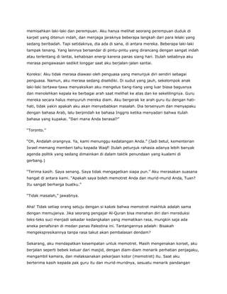 memisahkan laki-laki dan perempuan. Aku hanya melihat seorang perempuan duduk di
karpet yang ditenun indah, dan menjaga jaraknya beberapa langkah dari para lelaki yang
sedang beribadah. Tapi setidaknya, dia ada di sana, di antara mereka. Beberapa laki-laki
tampak tenang. Yang lainnya bersandar di pintu-pintu yang dirancang dengan sangat indah
atau terlentang di lantai, kehabisan energi karena panas siang hari. Itulah sebabnya aku
merasa pengawasan sedikit longgar saat aku berjalan-jalan santai.
Koreksi: Aku tidak merasa diawasi oleh penguasa yang menunjuk diri sendiri sebagai
penguasa. Namun, aku merasa sedang diselidiki. Di sudut yang jauh, sekelompok anak
laki-laki tertawa-tawa menyaksikan aku mengelus tiang-tiang yang luar biasa bagusnya
dan menolehkan kepala ke berbagai arah saat melihat ke atas dan ke sekelilingnya. Guru
mereka secara halus menyuruh mereka diam. Aku bergerak ke arah guru itu dengan hati-
hati, tidak yakin apakah aku akan menyebabkan masalah. Dia tersenyum dan menyapaku
dengan bahasa Arab, lalu berpindah ke bahasa Inggris ketika menyadari bahwa itulah
bahasa yang kupakai. “Dari mana Anda berasal?”
“Toronto.”
“Oh, Andalah orangnya. Ya, kami menunggu kedatangan Anda.” (Jadi betul, kementerian
Israel memang memberi tahu kepada Waqf! Itulah petunjuk rahasia adanya lebih banyak
agenda politik yang sedang dimainkan di dalam taktik penundaan yang kualami di
gerbang.)
“Terima kasih. Saya senang. Saya tidak mengagetkan siapa pun.” Aku merasakan suasana
hangat di antara kami. “Apakah saya boleh memotret Anda dan murid-murid Anda, Tuan?
Itu sangat berharga buatku.”
“Tidak masalah,” jawabnya.
Aha! Tidak setiap orang setuju dengan si kakek bahwa memotret makhluk adalah sama
dengan memujanya. Jika seorang pengajar Al-Quran bisa menahan diri dari mereduksi
teks-teks suci menjadi sekadar kedangkalan yang mematikan rasa, mungkin saja ada
aneka penafsiran di medan panas Palestina ini. Tantangannya adalah: Bisakah
mengekspresikannya tanpa rasa takut akan pembalasan dendam?
Sekarang, aku mendapatkan kesempatan untuk memotret. Masih mengenakan korset, aku
berjalan seperti bebek keluar dari masjid, dengan diam-diam menarik perhatian penjagaku,
mengambil kamera, dan melaksanakan pekerjaan kotor (memotret) itu. Saat aku
berterima kasih kepada pak guru itu dan murid-muridnya, sesuatu menarik pandangan
 