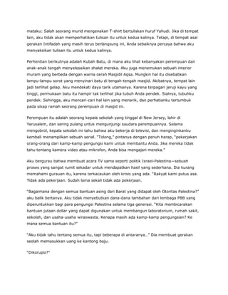 mataku: Salah seorang murid mengenakan T-shirt bertuliskan huruf Yahudi. Jika di tempat
lain, aku tidak akan memperhatikan tulisan itu untuk kedua kalinya. Tetapi, di tempat asal
gerakan Intifadah yang masih terus berlangsung ini, Anda sebaiknya percaya bahwa aku
menyaksikan tulisan itu untuk kedua kalinya.
Perhentian berikutnya adalah Kubah Batu, di mana aku lihat kebanyakan perempuan dan
anak-anak tengah menyelesaikan shalat mereka. Aku juga menemukan sebuah interior
muram yang berbeda dengan warna cerah Masjidil Aqsa. Mungkin hal itu disebabkan
lampu-lampu sorot yang menyinari batu di tengah-tengah masjid. Akibatnya, tempat lain
jadi terlihat gelap. Aku mendekati daya tarik utamanya. Karena terpagari jeruji kayu yang
tinggi, permukaan batu itu hampir tak terlihat jika tubuh Anda pendek. Sialnya, tubuhku
pendek. Sehingga, aku mencari-cari hal lain yang menarik, dan perhatianku tertumbuk
pada sikap ramah seorang perempuan di masjid ini.
Perempuan itu adalah seorang kepala sekolah yang tinggal di New Jersey, lahir di
Yerusalem, dan sering pulang untuk mengunjungi saudara perempuannya. Selama
mengobrol, kepala sekolah ini tahu bahwa aku bekerja di televisi, dan menginginkanku
kembali menampilkan sebuah serial. “Tolong,” pintanya dengan penuh harap, “pekerjakan
orang-orang dari kamp-kamp pengungsi kami untuk membantu Anda. Jika mereka tidak
tahu tentang kamera video atau mikrofon, Anda bisa mengajari mereka.”
Aku bergurau bahwa membuat acara TV sama seperti politik Israel-Palestina—sebuah
proses yang sangat rumit sekadar untuk mendapatkan hasil yang sederhana. Dia kurang
memahami gurauan itu, karena terkacaukan oleh krisis yang ada. “Rakyat kami putus asa.
Tidak ada pekerjaan. Sudah lama sekali tidak ada pekerjaan.
“Bagaimana dengan semua bantuan asing dari Barat yang didapat oleh Otoritas Palestina?”
aku balik bertanya. Aku tidak menyebutkan dana-dana tambahan dari lembaga PBB yang
diperuntukkan bagi para pengungsi Palestina selama tiga generasi. “Kita membicarakan
bantuan jutaan dollar yang dapat digunakan untuk membangun laboratorium, rumah sakit,
sekolah, dan usaha-usaha wiraswasta. Kenapa masih ada kamp-kamp pengungsian? Ke
mana semua bantuan itu?”
“Aku tidak tahu tentang semua itu, tapi beberapa di antaranya…” Dia membuat gerakan
seolah memasukkan uang ke kantong baju.
“Dikorupsi?”
 