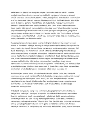 meratakan Kuil Kedua, dan mengusir bangsa Yahudi dari kerajaan mereka. Selama
berabad-abad, kaum Kristen membiarkan Kuil Bukit mengalami kehancuran sebagai
sebuah saksi atas kehancuran Yudaisme. Tetapi, sebagaimana Anda ketahui, kaum muslim
akhirnya menguasai kota suci tersebut. Mereka membubuhi Kuil Bukit dengan jejak-jejak
islami di atasnya—pertama Masjidil Aqsa, lalu Kubah Batu. Meskipun kaum muslim
membuka kembali Yerusalem bagi kaum Yahudi, Kuil Kedua masih tetap kacau balau.
Kaum muslim tidak pernah memperbaikinya. Dan bagi kaum Yahudi Ortodoks, memang
begitulah seharusnya: Merekonstruksi kuil adalah pekerjaan sang Messiah, yang masih
mereka tunggu kedatangannya hingga kini. Sampai saat itu tiba, Tembok Barat berfungsi
sebagai pusat komunitas Yahudi—sebuah tugu-peringatan-tanpa-atap dari masa lalu, masa
depan, kekuasaan, dan kerendah-hatian.
Aku sampai di sana lumayan cepat karena dinding tersebut menyatu dengan kawasan
muslim di Yerusalem. Awalnya, aku kagum dengan adanya saling-kebergantungan antara
kaum muslim dan Yahudi, bahkan hingga menyangkut rancangan struktur bangunan Kuil
Bukit. Belakangan, aku menemukan sebuah artikel surat kabar yang mencatat betapa
saling-kebergantungan ini menjadi percekcokan karena kaum Yahudi harus meminta-minta
kepada Waqf untuk memperbaiki kebocoran air di Tembok Barat. Demi perdamaian, Anda
lihat, Israel telah memberikan kaum muslim bagian kekuasaan yang cukup besar dalam
merawat Kuil Bukit. Kita tidak sedang membicarakan kedaulatan, tetapi kontrol
administratif. Kaum muslim menguasai seluruh jalan ke Tembok Barat, dan mencakup apa
saja di belakangnya. Misalnya, tiang yang rusak di Kubah Batu. Anda dapat menyalahkan
pendudukan Israel atas banyaknya kerusakan, tetapi bukan yang satu ini.
Aku meminjam sebuah pensil dan menulis sebuah doa kepada Tuhan, lalu menyibak
kerumunan orang untuk mendekati Tembok. Saat aku menghabiskan waktu untuk mencari
celah kosong guna menyelipkan kertas doaku, aku baru menyadari bahwa tubuhku
menghalangi orang Yahudi di belakangku. Tapi aku toh tidak merasa menjadi seorang
penyelundup. Aku merasa di rumah sendiri. Jauh di lubuk hatiku, aku tahu siapa
keluargaku sesungguhnya.
Anda boleh menyebutku orang yang sentimentil, tetapi pahamilah hal ini: Ketika aku
mengatakan “keluarga”, bayangan di kepalaku bukanlah Nabi Muhammad atau bahkan
Ibrahim, tapi seorang bocah yang aku tabrak—sebetulnya, dialah yang menabrakku—
sebelumnya di hari itu. Saat sedang mencari jalan menuju Kubah Batu, pemanduku
membawaku melewati perumahan Yahudi di Kota Tua. Kami berjalan ke tempat pertemuan
lembap yang terpahat dari batu dan penuh gema suara teriakan anak-anak. Mereka
memanjat dan meloncat dari puing-puing reruntuhan. Pemanduku bilang, dahulu ini adalah
 