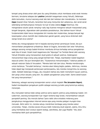 tempat yang dirasa aman oleh para ibu yang Ortodoks untuk membawa anak-anak mereka
bermain, terutama selepas dari yeshiva (sekolah keagamaan orang Yahudi). Beberapa
detik kemudian, muncul seorang anak laki-laki dari kelokan dan menabrakku. Ia memakai
kippa (kopiah khas Yahudi), berambut ikal yang menjuntai dari pelipisnya, dan serat-serat
selendang-sembahyangnya menjulur ke luar di atas celana baggy hitamnya. Dia
mengendarai skuter perak ramping—satu lagi ilustrasi mengenai sebuah masyarakat yang
tengah bergerak, digerakkan oleh paradoks-paradoksnya. Jika bahkan kaum Yahudi
fundamentalis tidak harus mengisolasi diri mereka dari modernitas, berapa banyak lagi
kesempatan untuk memilih dan meleburkan gairah-gairah, yang harus dinikmati oleh
warga Israel arus-utama?
Ketika aku mengungkapkan hal ini kepada seorang teman perempuan Israel, dia pun
menceritakan pengalaman pribadinya. Besar di Inggris, tercerabut dari akar Yahudinya,
sebagai seorang remaja Isabel Kirshner membuka dirinya terhadap semua pengalaman
saat tiba di Israel. Itulah kisah bagaimana dia “dipungut” ke Tembok Barat oleh seorang
Yahudi Ortodoks yang menawarkan studi gratis di sebuah yeshiva. Kedengaran
menyeramkan bagi orang yang sangat berhati-hati. Tetapi, kepribadian Isabel bagaikan
sepucuk pistol. Dia pun berangkat dan, “Suasananya menyenangkan,” katanya padaku di
sebuah restoran Italia di Yerusalem. “Mereka baik hati dan tulus. Mereka mendorongku
untuk bertanya. ‘Teruslah bertanya,’ mereka akan bilang begitu padaku. Akhirnya, mereka
tidak dapat lagi menjawab pertanyaan-pertanyaanku, lalu mereka mengirimku ke seorang
rabbi. Setelah beberapa minggu, aku meyakini bahwa aku telah memahami tujuan yeshiva,
dan pergi untuk sesuatu yang lain. Itu adalah pengalaman yang indah. Sama sekali bukan
hal yang menyeramkan.”
Sekarang, sebagai seorang koresponden senior untuk majalah The Jerusalem Report,
Isabel mendapatkan pengakuan publik sebagai seorang jurnalis yang kariernya sedang
menanjak.
Aku menyadari bahwa tidak setiap yeshiva sama seperti yeshiva yang didatangi Isabel. Jim
Lederman, seorang koresponden luar negeri terlama bagi Israel, menambahkan sebuah
perspektif penting. Dia menulis bahwa “para rabbi ultra-ortodoks melarang para
pengikutnya menggunakan internet karena apa yang mereka pelajari mungkin bisa
merusak. Akhir-akhir ini, mereka setuju mendirikan lembaga yang mereka sebut
universitas. Tetapi…mereka secara khusus telah melarang studi sejarah, sastra, ilmu-ilmu
yang membahas teori evolusi seperti biologi, astrofisika, dan juga filsafat.” Aku akan
membahas lebih jauh perspektifnya.
 