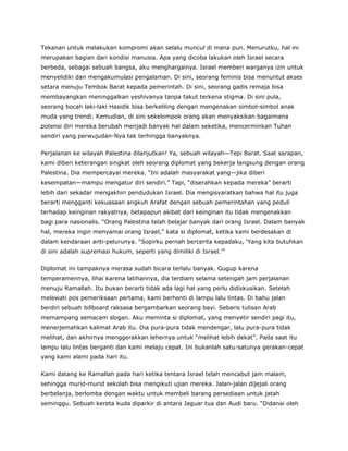 Tekanan untuk melakukan kompromi akan selalu muncul di mana pun. Menurutku, hal ini
merupakan bagian dari kondisi manusia. Apa yang dicoba lakukan oleh Israel secara
berbeda, sebagai sebuah bangsa, aku menghargainya. Israel memberi warganya izin untuk
menyelidiki dan mengakumulasi pengalaman. Di sini, seorang feminis bisa menuntut akses
setara menuju Tembok Barat kepada pemerintah. Di sini, seorang gadis remaja bisa
membayangkan meninggalkan yeshivanya tanpa takut terkena stigma. Di sini pula,
seorang bocah laki-laki Hasidik bisa berkeliling dengan mengenakan simbol-simbol anak
muda yang trendi. Kemudian, di sini sekelompok orang akan menyaksikan bagaimana
potensi diri mereka berubah menjadi banyak hal dalam seketika, mencerminkan Tuhan
sendiri yang perwujudan-Nya tak terhingga banyaknya.
Perjalanan ke wilayah Palestina dilanjutkan! Ya, sebuah wilayah—Tepi Barat. Saat sarapan,
kami diberi keterangan singkat oleh seorang diplomat yang bekerja langsung dengan orang
Palestina. Dia mempercayai mereka. “Ini adalah masyarakat yang—jika diberi
kesempatan—mampu mengatur diri sendiri.” Tapi, “diserahkan kepada mereka” berarti
lebih dari sekadar mengakhiri pendudukan Israel. Dia mengisyaratkan bahwa hal itu juga
berarti mengganti kekuasaan angkuh Arafat dengan sebuah pemerintahan yang peduli
terhadap keinginan rakyatnya, betapapun akibat dari keinginan itu tidak mengenakkan
bagi para nasionalis. “Orang Palestina telah belajar banyak dari orang Israel. Dalam banyak
hal, mereka ingin menyamai orang Israel,” kata si diplomat, ketika kami berdesakan di
dalam kendaraan anti-pelurunya. “Sopirku pernah bercerita kepadaku, ‘Yang kita butuhkan
di sini adalah supremasi hukum, seperti yang dimiliki di Israel.’”
Diplomat ini tampaknya merasa sudah bicara terlalu banyak. Gugup karena
temperamennya, lihai karena latihannya, dia terdiam selama setengah jam perjalanan
menuju Ramallah. Itu bukan berarti tidak ada lagi hal yang perlu didiskusikan. Setelah
melewati pos pemeriksaan pertama, kami berhenti di lampu lalu lintas. Di bahu jalan
berdiri sebuah billboard raksasa bergambarkan seorang bayi. Sebaris tulisan Arab
memampang semacam slogan. Aku meminta si diplomat, yang menyetir sendiri pagi itu,
menerjemahkan kalimat Arab itu. Dia pura-pura tidak mendengar, lalu pura-pura tidak
melihat, dan akhirnya menggerakkan lehernya untuk “melihat lebih dekat”. Pada saat itu
lampu lalu lintas berganti dan kami melaju cepat. Ini bukanlah satu-satunya gerakan-cepat
yang kami alami pada hari itu.
Kami datang ke Ramallah pada hari ketika tentara Israel telah mencabut jam malam,
sehingga murid-murid sekolah bisa mengikuti ujian mereka. Jalan-jalan dijejali orang
berbelanja, berlomba dengan waktu untuk membeli barang persediaan untuk jatah
seminggu. Sebuah kereta kuda diparkir di antara Jaguar tua dan Audi baru. “Didanai oleh
 