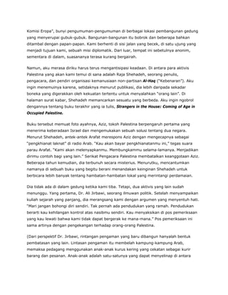Komisi Eropa”, bunyi pengumuman-pengumuman di berbagai lokasi pembangunan gedung
yang menyerupai gubuk-gubuk. Bangunan-bangunan itu bobrok dan beberapa bahkan
ditambal dengan papan-papan. Kami berhenti di sisi jalan yang becek, di satu ujung yang
menjadi tujuan kami, sebuah misi diplomatik. Dari luar, tempat ini sebetulnya anonim,
sementara di dalam, suasananya terasa kurang bergairah.
Namun, aku merasa diriku harus terus mengantisipasi keadaan. Di antara para aktivis
Palestina yang akan kami temui di sana adalah Raja Shehadeh, seorang penulis,
pengacara, dan pendiri organisasi kemanusiaan non-partisan Al-Haq (“Kebenaran”). Aku
ingin menemuinya karena, setidaknya menurut publikasi, dia lebih daripada sekadar
boneka yang digerakkan oleh kekuatan tertentu untuk menyalahkan “orang lain”. Di
halaman surat kabar, Shehadeh memancarkan sesuatu yang berbeda. Aku ingin ngobrol
dengannya tentang buku terakhir yang ia tulis, Strangers in the House: Coming of Age in
Occupied Palestine.
Buku tersebut memuat foto ayahnya, Aziz, tokoh Palestina berpengaruh pertama yang
menerima keberadaan Israel dan mengemukakan sebuah solusi tentang dua negara.
Menurut Shehadeh, antek-antek Arafat merespons Aziz dengan mengecapnya sebagai
“pengkhianat laknat” di radio Arab. “Kau akan bayar pengkhianatanmu ini,” tegas suara
parau Arafat. “Kami akan melenyapkanmu. Membungkammu selama-lamanya. Menjadikan
dirimu contoh bagi yang lain.” Serikat Pengacara Palestina membatalkan keanggotaan Aziz.
Beberapa tahun kemudian, dia terbunuh secara misterius. Menurutku, mencantumkan
namanya di sebuah buku yang begitu berani menandakan keinginan Shehadeh untuk
berbicara lebih banyak tentang hambatan-hambatan lokal yang merintangi perdamaian.
Dia tidak ada di dalam gedung ketika kami tiba. Tetapi, dua aktivis yang lain sudah
menunggu. Yang pertama, Dr. Ali Jirbawi, seorang ilmuwan politik. Setelah menyampaikan
kuliah sejarah yang panjang, dia merangsang kami dengan argumen yang menyentuh hati.
“Mari jangan bohongi diri sendiri. Tak pernah ada pendudukan yang ramah. Pendudukan
berarti kau kehilangan kontrol atas nasibmu sendiri. Kau menyaksikan di pos pemeriksaan
yang kau lewati bahwa kami tidak dapat bergerak ke mana-mana.” Pos pemeriksaan ini
sama artinya dengan pengekangan terhadap orang-orang Palestina.
(Dari perspektif Dr. Jirbawi, rintangan pengaman yang baru dibangun hanyalah bentuk
pembatasan yang lain. Lintasan pengaman itu membelah kampung-kampung Arab,
memaksa pedagang menggunakan anak-anak kurus kering yang cekatan sebagai kurir
barang dan pesanan. Anak-anak adalah satu-satunya yang dapat menyelinap di antara
 