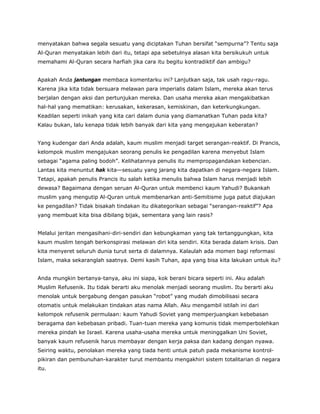 menyatakan bahwa segala sesuatu yang diciptakan Tuhan bersifat “sempurna”? Tentu saja
Al-Quran menyatakan lebih dari itu, tetapi apa sebetulnya alasan kita bersikukuh untuk
memahami Al-Quran secara harfiah jika cara itu begitu kontradiktif dan ambigu?
Apakah Anda jantungan membaca komentarku ini? Lanjutkan saja, tak usah ragu-ragu.
Karena jika kita tidak bersuara melawan para imperialis dalam Islam, mereka akan terus
berjalan dengan aksi dan pertunjukan mereka. Dan usaha mereka akan mengakibatkan
hal-hal yang mematikan: kerusakan, kekerasan, kemiskinan, dan keterkungkungan.
Keadilan seperti inikah yang kita cari dalam dunia yang diamanatkan Tuhan pada kita?
Kalau bukan, lalu kenapa tidak lebih banyak dari kita yang mengajukan keberatan?
Yang kudengar dari Anda adalah, kaum muslim menjadi target serangan-reaktif. Di Prancis,
kelompok muslim mengajukan seorang penulis ke pengadilan karena menyebut Islam
sebagai “agama paling bodoh”. Kelihatannya penulis itu mempropagandakan kebencian.
Lantas kita menuntut hak kita—sesuatu yang jarang kita dapatkan di negara-negara Islam.
Tetapi, apakah penulis Prancis itu salah ketika menulis bahwa Islam harus menjadi lebih
dewasa? Bagaimana dengan seruan Al-Quran untuk membenci kaum Yahudi? Bukankah
muslim yang mengutip Al-Quran untuk membenarkan anti-Semitisme juga patut diajukan
ke pengadilan? Tidak bisakah tindakan itu dikategorikan sebagai “serangan-reaktif”? Apa
yang membuat kita bisa dibilang bijak, sementara yang lain rasis?
Melalui jeritan mengasihani-diri-sendiri dan kebungkaman yang tak tertanggungkan, kita
kaum muslim tengah berkonspirasi melawan diri kita sendiri. Kita berada dalam krisis. Dan
kita menyeret seluruh dunia turut serta di dalamnya. Kalaulah ada momen bagi reformasi
Islam, maka sekaranglah saatnya. Demi kasih Tuhan, apa yang bisa kita lakukan untuk itu?
Anda mungkin bertanya-tanya, aku ini siapa, kok berani bicara seperti ini. Aku adalah
Muslim Refusenik. Itu tidak berarti aku menolak menjadi seorang muslim. Itu berarti aku
menolak untuk bergabung dengan pasukan “robot” yang mudah dimobilisasi secara
otomatis untuk melakukan tindakan atas nama Allah. Aku mengambil istilah ini dari
kelompok refusenik permulaan: kaum Yahudi Soviet yang memperjuangkan kebebasan
beragama dan kebebasan pribadi. Tuan-tuan mereka yang komunis tidak memperbolehkan
mereka pindah ke Israel. Karena usaha-usaha mereka untuk meninggalkan Uni Soviet,
banyak kaum refusenik harus membayar dengan kerja paksa dan kadang dengan nyawa.
Seiring waktu, penolakan mereka yang tiada henti untuk patuh pada mekanisme kontrol-
pikiran dan pembunuhan-karakter turut membantu mengakhiri sistem totalitarian di negara
itu.
 