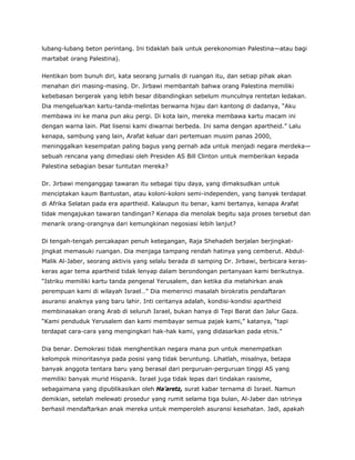 lubang-lubang beton perintang. Ini tidaklah baik untuk perekonomian Palestina—atau bagi
martabat orang Palestina).
Hentikan bom bunuh diri, kata seorang jurnalis di ruangan itu, dan setiap pihak akan
menahan diri masing-masing. Dr. Jirbawi membantah bahwa orang Palestina memiliki
kebebasan bergerak yang lebih besar dibandingkan sebelum munculnya rentetan ledakan.
Dia mengeluarkan kartu-tanda-melintas berwarna hijau dari kantong di dadanya, “Aku
membawa ini ke mana pun aku pergi. Di kota lain, mereka membawa kartu macam ini
dengan warna lain. Plat lisensi kami diwarnai berbeda. Ini sama dengan apartheid.” Lalu
kenapa, sambung yang lain, Arafat keluar dari pertemuan musim panas 2000,
meninggalkan kesempatan paling bagus yang pernah ada untuk menjadi negara merdeka—
sebuah rencana yang dimediasi oleh Presiden AS Bill Clinton untuk memberikan kepada
Palestina sebagian besar tuntutan mereka?
Dr. Jirbawi menganggap tawaran itu sebagai tipu daya, yang dimaksudkan untuk
menciptakan kaum Bantustan, atau koloni-koloni semi-independen, yang banyak terdapat
di Afrika Selatan pada era apartheid. Kalaupun itu benar, kami bertanya, kenapa Arafat
tidak mengajukan tawaran tandingan? Kenapa dia menolak begitu saja proses tersebut dan
menarik orang-orangnya dari kemungkinan negosiasi lebih lanjut?
Di tengah-tengah percakapan penuh ketegangan, Raja Shehadeh berjalan berjingkat-
jingkat memasuki ruangan. Dia menjaga tampang rendah hatinya yang cemberut. Abdul-
Malik Al-Jaber, seorang aktivis yang selalu berada di samping Dr. Jirbawi, berbicara keras-
keras agar tema apartheid tidak lenyap dalam berondongan pertanyaan kami berikutnya.
“Istriku memiliki kartu tanda pengenal Yerusalem, dan ketika dia melahirkan anak
perempuan kami di wilayah Israel…” Dia memerinci masalah birokratis pendaftaran
asuransi anaknya yang baru lahir. Inti ceritanya adalah, kondisi-kondisi apartheid
membinasakan orang Arab di seluruh Israel, bukan hanya di Tepi Barat dan Jalur Gaza.
“Kami penduduk Yerusalem dan kami membayar semua pajak kami,” katanya, “tapi
terdapat cara-cara yang mengingkari hak-hak kami, yang didasarkan pada etnis.”
Dia benar. Demokrasi tidak menghentikan negara mana pun untuk menempatkan
kelompok minoritasnya pada posisi yang tidak beruntung. Lihatlah, misalnya, betapa
banyak anggota tentara baru yang berasal dari perguruan-perguruan tinggi AS yang
memiliki banyak murid Hispanik. Israel juga tidak lepas dari tindakan rasisme,
sebagaimana yang dipublikasikan oleh Ha’aretz, surat kabar ternama di Israel. Namun
demikian, setelah melewati prosedur yang rumit selama tiga bulan, Al-Jaber dan istrinya
berhasil mendaftarkan anak mereka untuk memperoleh asuransi kesehatan. Jadi, apakah
 