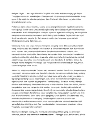 menjadi target….” Aku ingin menanyakan pada anak lelaki apakah dirinya juga begitu.
Tetapi pertanyaan itu terasa kejam. Kiranya sudah cukup mengetahui bahwa ketika orang-
orang di Ramallah berjalan tanpa tujuan, Raja Shehadeh tidak berani berjalan di luar
lorong kebenaran semu.
Pertemuan kami selesai tiba-tiba, karena orang-orang Palestina ini ingat bahwa mereka
hanya punya sedikit waktu untuk berbelanja barang-barang sebelum jam malam kembali
diberlakukan. Kami mengosongkan ruangan, lapar dan agak sedikit bingung, karena panitia
menyiapkan makan siang berupa roti berisi daging babi dan keju. Daging babi dan keju!
Untuk para jurnalis yang terdiri dari seorang muslim dan beberapa orang Yahudi.
Dihidangkan di ruang diplomasi. Ah…
Sepanjang masa jeda tanpa rencana mengenai apa yang harus dilakukan untuk makan
siang, langsung saja aku mencari bahan-bahan di sebuah rak majalah. Rak itu berisikan
studi, laporan, dan jurnal-jurnal akademis dari pertengahan tahun 1990-an. Aku
memasukkan dua publikasi ke dalam tasku, karena aku dapat mempelajari konteks dari
publikasi-publikasi tersebut. Dan, oh ya, aku selalu ingin tahu. Keingintahuanku menjadi
alasan kenapa aku selalu suka mengaduk-aduk toko-toko buku di bandara. Semua itu
menjadi indeks mengenai ide-ide apa saja yang diperbolehkan oleh sebuah masyarakat
kepada warganya untuk diikuti.
Malam itu, sebelum pulang ke Toronto, aku memasuki bandara Ben-Gurion dengan ingatan
yang masih membekas pada kota Ramallah—dan aku berniat mencari buku-buku tentang
sengketa Palestina-Israel. Aku melihat hanya dua buku: yang satu netral, yang satunya
lagi sangat condong kepada kepentingan Arab. Israel memperbolehkan legitimasinya
dipertanyakan oleh sejarah. Bayangkanlah. Dan tetap saja, aku tidak mampu menepis
tuduhan apartheid yang dilontarkan oleh para aktivis Palestina. Siang dan malam, mereka
menyaksikan apa yang hanya aku lihat sekilas: perempuan dan laki-laki muda Israel
dengan senjata terselempang di dada. Bermil-mil mereka melalui jalan berdebu di antara
pos-pos pemeriksaan. Para tentara kasar yang tak mau mengucapkan sepatah kata Arab
pun, meskipun mereka tahu. Kartu tanda pengenal, kawat berduri, tank-tank lapis baja,
pendudukan-pendudukan Israel yang tampak seperti kawasan sub-urban dan
membutuhkan waktu bertahun-tahun untuk membongkarnya, menunda keadilan bagi
warga Palestina lebih lama lagi. Apa yang kusaksikan mengguncang kesadaran etisku.
Tetapi aku akan segera tercerahkan!
Dalam penerbangan pulang, aku membuka salah satu publikasi yang aku ambil dari
Ramallah, sebuah edisi Journal of Palestine Studies. Tertanggal 1997, tahun ketika proses
 