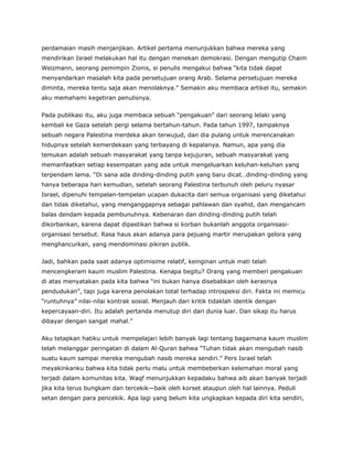perdamaian masih menjanjikan. Artikel pertama menunjukkan bahwa mereka yang
mendirikan Israel melakukan hal itu dengan menekan demokrasi. Dengan mengutip Chaim
Weizmann, seorang pemimpin Zionis, si penulis mengakui bahwa “kita tidak dapat
menyandarkan masalah kita pada persetujuan orang Arab. Selama persetujuan mereka
diminta, mereka tentu saja akan menolaknya.” Semakin aku membaca artikel itu, semakin
aku memahami kegetiran penulisnya.
Pada publikasi itu, aku juga membaca sebuah “pengakuan” dari seorang lelaki yang
kembali ke Gaza setelah pergi selama bertahun-tahun. Pada tahun 1997, tampaknya
sebuah negara Palestina merdeka akan terwujud, dan dia pulang untuk merencanakan
hidupnya setelah kemerdekaan yang terbayang di kepalanya. Namun, apa yang dia
temukan adalah sebuah masyarakat yang tanpa kejujuran, sebuah masyarakat yang
memanfaatkan setiap kesempatan yang ada untuk mengeluarkan keluhan-keluhan yang
terpendam lama. “Di sana ada dinding-dinding putih yang baru dicat…dinding-dinding yang
hanya beberapa hari kemudian, setelah seorang Palestina terbunuh oleh peluru nyasar
Israel, dipenuhi tempelan-tempelan ucapan dukacita dari semua organisasi yang diketahui
dan tidak diketahui, yang menganggapnya sebagai pahlawan dan syahid, dan mengancam
balas dendam kepada pembunuhnya. Kebenaran dan dinding-dinding putih telah
dikorbankan, karena dapat dipastikan bahwa si korban bukanlah anggota organisasi-
organisasi tersebut. Rasa haus akan adanya para pejuang martir merupakan gelora yang
menghancurkan, yang mendominasi pikiran publik.
Jadi, bahkan pada saat adanya optimisime relatif, keinginan untuk mati telah
mencengkeram kaum muslim Palestina. Kenapa begitu? Orang yang memberi pengakuan
di atas menyatakan pada kita bahwa “ini bukan hanya disebabkan oleh kerasnya
pendudukan”, tapi juga karena penolakan total terhadap introspeksi diri. Fakta ini memicu
“runtuhnya” nilai-nilai kontrak sosial. Menjauh dari kritik tidaklah identik dengan
kepercayaan-diri. Itu adalah pertanda menutup diri dari dunia luar. Dan sikap itu harus
dibayar dengan sangat mahal.”
Aku tetapkan hatiku untuk mempelajari lebih banyak lagi tentang bagaimana kaum muslim
telah melanggar peringatan di dalam Al-Quran bahwa “Tuhan tidak akan mengubah nasib
suatu kaum sampai mereka mengubah nasib mereka sendiri.” Pers Israel telah
meyakinkanku bahwa kita tidak perlu malu untuk membeberkan kelemahan moral yang
terjadi dalam komunitas kita. Waqf menunjukkan kepadaku bahwa aib akan banyak terjadi
jika kita terus bungkam dan tercekik—baik oleh korset ataupun oleh hal lainnya. Peduli
setan dengan para pencekik. Apa lagi yang belum kita ungkapkan kepada diri kita sendiri,
 