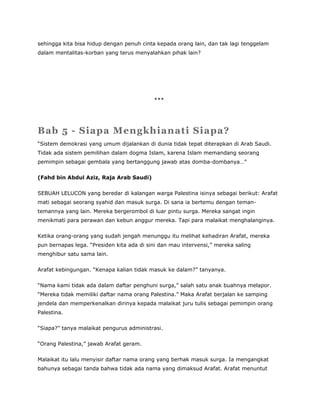 sehingga kita bisa hidup dengan penuh cinta kepada orang lain, dan tak lagi tenggelam
dalam mentalitas-korban yang terus menyalahkan pihak lain?
***
Bab 5 - Siapa Mengkhianati Siapa?
“Sistem demokrasi yang umum dijalankan di dunia tidak tepat diterapkan di Arab Saudi.
Tidak ada sistem pemilihan dalam dogma Islam, karena Islam memandang seorang
pemimpin sebagai gembala yang bertanggung jawab atas domba-dombanya…”
(Fahd bin Abdul Aziz, Raja Arab Saudi)
SEBUAH LELUCON yang beredar di kalangan warga Palestina isinya sebagai berikut: Arafat
mati sebagai seorang syahid dan masuk surga. Di sana ia bertemu dengan teman-
temannya yang lain. Mereka bergerombol di luar pintu surga. Mereka sangat ingin
menikmati para perawan dan kebun anggur mereka. Tapi para malaikat menghalanginya.
Ketika orang-orang yang sudah jengah menunggu itu melihat kehadiran Arafat, mereka
pun bernapas lega. “Presiden kita ada di sini dan mau intervensi,” mereka saling
menghibur satu sama lain.
Arafat kebingungan. “Kenapa kalian tidak masuk ke dalam?” tanyanya.
“Nama kami tidak ada dalam daftar penghuni surga,” salah satu anak buahnya melapor.
“Mereka tidak memiliki daftar nama orang Palestina.” Maka Arafat berjalan ke samping
jendela dan memperkenalkan dirinya kepada malaikat juru tulis sebagai pemimpin orang
Palestina.
“Siapa?” tanya malaikat pengurus administrasi.
“Orang Palestina,” jawab Arafat geram.
Malaikat itu lalu menyisir daftar nama orang yang berhak masuk surga. Ia mengangkat
bahunya sebagai tanda bahwa tidak ada nama yang dimaksud Arafat. Arafat menuntut
 