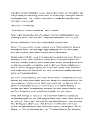 untuk bertemu Tuhan. Malaikat itu masuk ke dalam untuk memberi tahu Tuhan bahwa ada
orang di depan pintu dan sedang berteriak kalau dia dan rakyatnya adalah syahid dan ingin
mendapatkan surga. “Tapi,” si malaikat menunjukkan, “mereka tidak ada dalam daftar
nama calon penghuni surga.”
“Kau yakin?” Tuhan bertanya.
“Sudah berulang kali aku memeriksanya,” jawab si malaikat.
Tuhan berpikir sejenak, lalu membuat keputusan. “Cobalah minta Malaikat Jibril untuk
membangun sebuah kamp untuk mereka sampai kita mendapatkan solusi yang tepat.”
Di surga, sebagaimana di bumi, orang Palestina adalah pengungsi abadi.
Lelucon ini menggambarkan perasaan putus asa bangsa Palestina sebab tidak ada yang
menginginkan mereka, tidak juga negara-negara Arab yang hanya suka omong besar.
Anda boleh menyebut bangsa Palestina sebagai Yahudi-nya dunia Arab.
Gerakan untuk mendirikan negara Israel, sebuah gerakan yang dikenal dengan Zionisme,
berdiaspora di Eropa selama akhir tahun 1800-an. Kaum Zionis menyadari bahwa anti-
Semitisme tidak akan lenyap dan bahkan mungkin akan semakin memburuk. Kaum Yahudi,
mereka memperingatkan, membutuhkan tanah air. Dan kaum Yahudi membutuhkannya
tidak di Antartika, tidak juga di Uganda, tapi di negeri Timur Dekat, tempat mereka bisa
melacak akar paling awal, paling dalam, dan paling permanen bagi mereka—negeri yang
oleh orang Arab disebut Palestina.
Ada banyak kontroversi tentang apakah kaum Yahudi memiliki keterikatan sejarah dengan
Palestina, dan dengan begitu apakah mereka bisa menyebutnya sebagai tanah airnya. Aku
rasa mereka bisa. Pertama, menurut sebuah studi tentang DNA yang dilakukan oleh tim
peneliti internasional dan dipublikasikan di Proceedings of the National Academy of
Sciences, kaum Yahudi dan Arab berbagi setidaknya satu nenek moyang—memiliki “asal
usul Timur Tengah yang sama”, sebagaimana dinyatakan oleh studi tersebut.
Tradisi Islam menunjukkan kesesuaian. Tradisi Islam menyatakan bahwa Ismail yang
memapankan bangsa Arab, dan Ishak, yang mendirikan bangsa Yahudi, adalah saudara tiri
dari satu ayah: Ibrahim. Nabi Muhammad dipercaya sebagai keturunan Ismail, sementara
Musa dan Yesus dinasabkan kepada Ishak. Semuanya memiliki ikatan darah dengan
Ibrahim. Dan jika kenyataan itu masih belum cukup bagi Anda, maka simaklah kata-kata
Al-Quran ini: “Kami berkata kepada Bani Israel: ‘Tinggallah di tanah ini. Dan bila datang
 