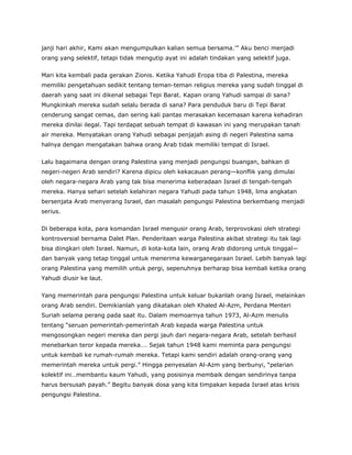 janji hari akhir, Kami akan mengumpulkan kalian semua bersama.’” Aku benci menjadi
orang yang selektif, tetapi tidak mengutip ayat ini adalah tindakan yang selektif juga.
Mari kita kembali pada gerakan Zionis. Ketika Yahudi Eropa tiba di Palestina, mereka
memiliki pengetahuan sedikit tentang teman-teman religius mereka yang sudah tinggal di
daerah yang saat ini dikenal sebagai Tepi Barat. Kapan orang Yahudi sampai di sana?
Mungkinkah mereka sudah selalu berada di sana? Para penduduk baru di Tepi Barat
cenderung sangat cemas, dan sering kali pantas merasakan kecemasan karena kehadiran
mereka dinilai ilegal. Tapi terdapat sebuah tempat di kawasan ini yang merupakan tanah
air mereka. Menyatakan orang Yahudi sebagai penjajah asing di negeri Palestina sama
halnya dengan mengatakan bahwa orang Arab tidak memiliki tempat di Israel.
Lalu bagaimana dengan orang Palestina yang menjadi pengungsi buangan, bahkan di
negeri-negeri Arab sendiri? Karena dipicu oleh kekacauan perang—konflik yang dimulai
oleh negara-negara Arab yang tak bisa menerima keberadaan Israel di tengah-tengah
mereka. Hanya sehari setelah kelahiran negara Yahudi pada tahun 1948, lima angkatan
bersenjata Arab menyerang Israel, dan masalah pengungsi Palestina berkembang menjadi
serius.
Di beberapa kota, para komandan Israel mengusir orang Arab, terprovokasi oleh strategi
kontroversial bernama Dalet Plan. Penderitaan warga Palestina akibat strategi itu tak lagi
bisa diingkari oleh Israel. Namun, di kota-kota lain, orang Arab didorong untuk tinggal—
dan banyak yang tetap tinggal untuk menerima kewarganegaraan Israel. Lebih banyak lagi
orang Palestina yang memilih untuk pergi, sepenuhnya berharap bisa kembali ketika orang
Yahudi diusir ke laut.
Yang memerintah para pengungsi Palestina untuk keluar bukanlah orang Israel, melainkan
orang Arab sendiri. Demikianlah yang dikatakan oleh Khaled Al-Azm, Perdana Menteri
Suriah selama perang pada saat itu. Dalam memoarnya tahun 1973, Al-Azm menulis
tentang “seruan pemerintah-pemerintah Arab kepada warga Palestina untuk
mengosongkan negeri mereka dan pergi jauh dari negara-negara Arab, setelah berhasil
menebarkan teror kepada mereka…. Sejak tahun 1948 kami meminta para pengungsi
untuk kembali ke rumah-rumah mereka. Tetapi kami sendiri adalah orang-orang yang
memerintah mereka untuk pergi.” Hingga penyesalan Al-Azm yang berbunyi, “pelarian
kolektif ini…membantu kaum Yahudi, yang posisinya membaik dengan sendirinya tanpa
harus bersusah payah.” Begitu banyak dosa yang kita timpakan kepada Israel atas krisis
pengungsi Palestina.
 