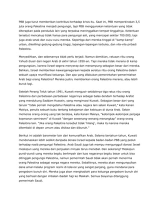 PBB juga turut memberikan kontribusi terhadap krisis itu. Saat ini, PBB memperkirakan 3,5
juta orang Palestina menjadi pengungsi, tapi PBB menggunakan ketentuan yang tidak
diterapkan pada penduduk lain yang terpaksa meninggalkan tempat tinggalnya. Ketentuan
tersebut mencakup tidak hanya para pengungsi asli, yang mencapai sekitar 700.000, tapi
juga anak-anak dan cucu-cucu mereka. Sepertiga dari mereka tinggal di “kamp-kamp”
urban, dikelilingi gedung-gedung tinggi, lapangan-lapangan terbuka, dan vila-vila pribadi
Palestina.
Menyedihkan, dan sebenarnya tidak perlu terjadi. Namun demikian, ratusan ribu orang
Yahudi diusir dari negeri Arab di akhir tahun 1950-an. Tapi mereka tidak merana di kamp
pengungsian, karena Israel segera menyerap dan menampung sebagian besar dari mereka.
Bahkan, Israel memberikan kewarganegaraan kepada seratus ribu orang Palestina dalam
sebuah upaya reunifikasi keluarga. Dan apa yang dilakukan pemerintahan-pemerintahan
Arab bagi orang Palestina? Mereka justru membiarkan orang Palestina merana, atau lebih
buruk lagi.
Setelah Perang Teluk tahun 1991, Kuwait mengusir setidaknya tiga ratus ribu orang
Palestina dari perbatasan-perbatasan negerinya sebagai balas dendam terhadap Arafat
yang mendukung Saddam Hussein, yang menginvasi Kuwait. Sebagian besar dari yang
terusir “tidak pernah mengetahui Palestina atau negara lain selain Kuwait,” kata Kanan
Makiya, penulis sebuah buku tentang kekejaman dan kebisuan di dunia Arab. Selain
memeras orang-orang yang tak berdosa, kata Kanan Makiya, “kelompok-kelompok penjaga
keamanan semiresmi” di Kuwait “dengan sewenang-wenang menangkap” orang-orang
Palestina lain. “Jika orang Palestina tersebut tidak ‘hilang’, maka itu karena mereka
ditembaki di depan umum atau disiksa dan dibunuh.”
Berikut ini adalah barometer lain dari kemunafikan Arab. Selama bertahun-tahun, Kuwait
mendonasikan lebih sedikit daripada donasi Israel kepada badan-badan PBB yang peduli
terhadap nasib pengungsi Palestina. Arab Saudi juga tak mampu mengungguli donasi Israel
meskipun uang mereka dari penjualan minyak terus menebal. Dan sekarang? Meskipun
pundi-pundi uang mereka begitu berlimpah dan luas negaranya begitu besar untuk bisa
ditinggali pengungsi Palestina, namun pemerintah Saudi tidak akan pernah menerima
orang Palestina sebagai warga negara mereka. Sebaliknya, mereka akan mengumpulkan
dana amal melalui program resmi di televisi yang sangat panjang, guna mendanai para
pengebom bunuh diri. Mereka juga akan menghadiahi para keluarga pengebom bunuh diri
yang berhasil dengan imbalan ibadah haji ke Makkah. Semua biayanya ditanggung
pemerintah Saudi.
 