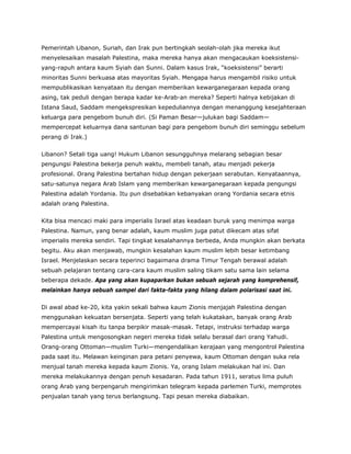 Pemerintah Libanon, Suriah, dan Irak pun bertingkah seolah-olah jika mereka ikut
menyelesaikan masalah Palestina, maka mereka hanya akan mengacaukan koeksistensi-
yang-rapuh antara kaum Syiah dan Sunni. Dalam kasus Irak, “koeksistensi” berarti
minoritas Sunni berkuasa atas mayoritas Syiah. Mengapa harus mengambil risiko untuk
mempublikasikan kenyataan itu dengan memberikan kewarganegaraan kepada orang
asing, tak peduli dengan berapa kadar ke-Arab-an mereka? Seperti halnya kebijakan di
Istana Saud, Saddam mengekspresikan kepeduliannya dengan menanggung kesejahteraan
keluarga para pengebom bunuh diri. (Si Paman Besar—julukan bagi Saddam—
mempercepat keluarnya dana santunan bagi para pengebom bunuh diri seminggu sebelum
perang di Irak.)
Libanon? Setali tiga uang! Hukum Libanon sesungguhnya melarang sebagian besar
pengungsi Palestina bekerja penuh waktu, membeli tanah, atau menjadi pekerja
profesional. Orang Palestina bertahan hidup dengan pekerjaan serabutan. Kenyataannya,
satu-satunya negara Arab Islam yang memberikan kewarganegaraan kepada pengungsi
Palestina adalah Yordania. Itu pun disebabkan kebanyakan orang Yordania secara etnis
adalah orang Palestina.
Kita bisa mencaci maki para imperialis Israel atas keadaan buruk yang menimpa warga
Palestina. Namun, yang benar adalah, kaum muslim juga patut dikecam atas sifat
imperialis mereka sendiri. Tapi tingkat kesalahannya berbeda, Anda mungkin akan berkata
begitu. Aku akan menjawab, mungkin kesalahan kaum muslim lebih besar ketimbang
Israel. Menjelaskan secara teperinci bagaimana drama Timur Tengah berawal adalah
sebuah pelajaran tentang cara-cara kaum muslim saling tikam satu sama lain selama
beberapa dekade. Apa yang akan kupaparkan bukan sebuah sejarah yang komprehensif,
melainkan hanya sebuah sampel dari fakta-fakta yang hilang dalam polarisasi saat ini.
Di awal abad ke-20, kita yakin sekali bahwa kaum Zionis menjajah Palestina dengan
menggunakan kekuatan bersenjata. Seperti yang telah kukatakan, banyak orang Arab
mempercayai kisah itu tanpa berpikir masak-masak. Tetapi, instruksi terhadap warga
Palestina untuk mengosongkan negeri mereka tidak selalu berasal dari orang Yahudi.
Orang-orang Ottoman—muslim Turki—mengendalikan kerajaan yang mengontrol Palestina
pada saat itu. Melawan keinginan para petani penyewa, kaum Ottoman dengan suka rela
menjual tanah mereka kepada kaum Zionis. Ya, orang Islam melakukan hal ini. Dan
mereka melakukannya dengan penuh kesadaran. Pada tahun 1911, seratus lima puluh
orang Arab yang berpengaruh mengirimkan telegram kepada parlemen Turki, memprotes
penjualan tanah yang terus berlangsung. Tapi pesan mereka diabaikan.
 