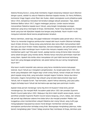Selama Perang Dunia I, orang Arab membantu Inggris berperang melawan kaum Ottoman
dengan syarat, setelah itu seluruh Palestina diberikan kepada mereka. Sir Henry McMahon,
komisioner tinggi Inggris untuk Mesir dan Sudan, dalam serangkaian surat pribadinya pada
tahun 1915, tampaknya menyebut hal tersebut sebagai sebuah perjanjian. Tapi, dalam
Deklarasi Balfour tahun 1917, Inggris melanggar janjinya. London secara terbuka
menyerahkan Palestina kepada kaum Yahudi, yang tengah menghadapi serangan
kebencian yang terus meningkat di Eropa. Demikianlah, Tanah Yang Dijanjikan itu menjadi
tanah yang dua kali dijanjikan kepada dua bangsa yang berbeda. Kaum muslim mulai
mengutuk kolonialis Barat karena pengkhianatan tersebut.
Namun demikian, sekali lagi, kita gagal melakukan introspeksi pada parodi tahun 1915 itu.
Tahun itu menandai tingginya pembunuhan massal oleh kaum muslim Ottoman terhadap
kaum Kristen Armenia. Orang-orang yang berteriak atas nama Allah memusnahkan lebih
dari satu juta kaum Kristen melalui deportasi, bencana kelaparan, dan pertumpahan darah.
Mengapa aku tidak mendengar kaum muslim kita menyeru kepada orang Turki untuk
memberikan ganti rugi? Kita pasti marah, apalagi karena orang Armenia tidak menuntut
sama sekali kerugian yang mereka derita. Mereka hanya menuntut permintaan maaf dari
orang Islam. Apakah kita terlalu sibuk menyatakan diri jauh lebih bermoral ketimbang
kaum lain yang dianggap pengkhianat, tak peduli bahwa kita pun sering mengkhianati
kaum lain?
Kita kaum muslim bukanlah satu-satunya yang harus menderita karena kekuasaan
kolonial. Kaum Yahudi pun mengalami pengkhianatan. Itu terjadi pada tahun 1921. Dari
tanah yang ditetapkan oleh Inggris bagi rumah orang Yahudi, hampir empat per limanya
jatuh kepada orang Arab, yang kemudian menjadi negara Yordania. Hanya dua tahun
kemudian, Inggris menyerahkan lagi wilayah yang tercatat diperuntukkan bagi kaum
Yahudi, kali ini kepada Suriah. Tapi kemudian, seperti halnya sekarang, janji-janji palsu
Inggris terhadap kaum Yahudi tak bermakna apa-apa bagi para pemimpin muslim.
Apakah Anda pernah mendengar nama Haj Amin El-Husseini? Anda tentu pernah
mendengarnya. Dia menjadi Mufti Yerusalem pada tahun 1921 dan presiden Supreme
Muslim Council pada tahun 1922. Walaupun Haj Amin telah terpilih secara layak, namun
pemilihan presiden Supreme Muslim Council secara langsung, umum, bebas, dan rahasia
tak pernah lagi dilakukan selama lima belas tahun dia menjadi presiden! Melalui niat
tunggalnya untuk membersihkan wilayah Palestina dari orang Yahudi, sang mufti juga
mengungkapkan kepuasannya secara moral dengan memberikan otorisasi pada
serangkaian pembunuhan terhadap orang Arab. Barangsiapa menghalangi jalannya, maka
berarti menghalangi jalan Tuhan! Selagi ancaman Nazi membesar di Eropa, demikian pula
 