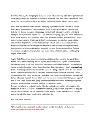 Demikian halnya, aku mengangkat topi pada kaum refusenik yang lebih baru—para tentara
Israel yang menentang pendudukan militer di Tepi Barat dan Jalur Gaza. Dalam spirit yang
sama, kita pun mesti menentang penjajahan ideologis terhadap pikiran kaum muslim.
Anda pasti ingin meyakinkanku bahwa apa yang kujelaskan di surat terbuka ini bukan
Islam yang “sesungguhnya”. Kuharap Anda benar. Itulah sebabnya aku menulis surat
terbuka ini. Karena aku yakin kita mampu menjadi lebih bijak dan humanis ketimbang
sebagian besar pemimpin agama kita. Tapi, demi diskusi yang jujur, aku harus menantang
Anda untuk bersikap jujur terhadap Islam yang Anda pertahankan secara refleksif. Islam
dalam bentuknya yang riil atau yang ideal? Segala sesuatu tampak luar biasa sebagai
sebuah ideal. Kapitalisme tampak hebat sebagai sebuah ideal. Sebagai sebuah ideal,
Konstitusi Amerika Serikat menggaransi kebebasan dan keadilan bagi segenap orang.
Kaum muslim tahu bahwa kenyataan sangatlah berbeda dengan sebuah ideal. Sebagai
masyarakat yang berhati nurani, kita juga mesti memperhatikan realitas-realitas yang
terjadi dalam Islam.
Kupikir Nabi Muhammad akan menyatukan perbedaan antara yang riil dan yang ideal.
Ketika beliau ditanya tentang definisi agama, beliau menjawab: Agama adalah cara kita
bersikap terhadap orang lain. Sederhana, tanpa harus menyederhanakan! Dengan definisi
itu, cara muslim bersikap—bukan dalam teori tapi dalam kenyataan—itulah sesungguhnya
Islam. Perasaan puas terhadap diri sendiri (qanaah— Peny.) adalah Islam. Itu juga berarti
bahwa kita mesti memperhatikan hak asasi perempuan dan kelompok minoritas. Untuk
melakukan itu, kita harus mentas dari sikap kita yang terus menolak. Dengan menekankan
bahwa tidak ada masalah dengan Islam saat ini, kita menyembunyikan “kenyataan agama”
kita di balik “ideal agama” kita, yang berarti membebaskan diri kita dari tanggung jawab
terhadap umat manusia, termasuk saudara kita sesama muslim.
Dengan menulis surat terbuka ini, aku tidak bermaksud menyatakan bahwa agama lain
bebas dari masalah. Sungguh. Perbedaannya adalah, perpustakaan-perpustakaan berjubal
dengan buku-buku tentang permasalahan dalam agama Kristen. Demikian pula dengan
agama Yahudi. Kita kaum muslim bisa melakukan itu.
Apa yang mesti ditakuti?
*) Semua klaim diperkuat oleh catatan-catatan sumber di website-ku. Kunjungi
www.irshadmanji.com/sources-and-notes.
 
