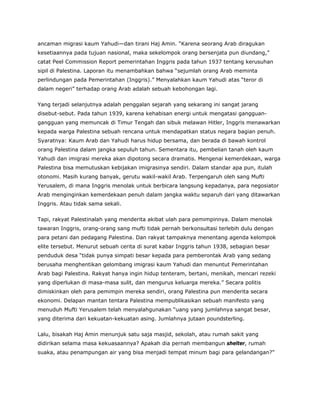 ancaman migrasi kaum Yahudi—dan tirani Haj Amin. “Karena seorang Arab diragukan
kesetiaannya pada tujuan nasional, maka sekelompok orang bersenjata pun diundang,”
catat Peel Commission Report pemerintahan Inggris pada tahun 1937 tentang kerusuhan
sipil di Palestina. Laporan itu menambahkan bahwa “sejumlah orang Arab meminta
perlindungan pada Pemerintahan (Inggris).” Menyalahkan kaum Yahudi atas “teror di
dalam negeri” terhadap orang Arab adalah sebuah kebohongan lagi.
Yang terjadi selanjutnya adalah penggalan sejarah yang sekarang ini sangat jarang
disebut-sebut. Pada tahun 1939, karena kehabisan energi untuk mengatasi gangguan-
gangguan yang memuncak di Timur Tengah dan sibuk melawan Hitler, Inggris menawarkan
kepada warga Palestina sebuah rencana untuk mendapatkan status negara bagian penuh.
Syaratnya: Kaum Arab dan Yahudi harus hidup bersama, dan berada di bawah kontrol
orang Palestina dalam jangka sepuluh tahun. Sementara itu, pembelian tanah oleh kaum
Yahudi dan imigrasi mereka akan dipotong secara dramatis. Mengenai kemerdekaan, warga
Palestina bisa memutuskan kebijakan imigrasinya sendiri. Dalam standar apa pun, itulah
otonomi. Masih kurang banyak, gerutu wakil-wakil Arab. Terpengaruh oleh sang Mufti
Yerusalem, di mana Inggris menolak untuk berbicara langsung kepadanya, para negosiator
Arab menginginkan kemerdekaan penuh dalam jangka waktu separuh dari yang ditawarkan
Inggris. Atau tidak sama sekali.
Tapi, rakyat Palestinalah yang menderita akibat ulah para pemimpinnya. Dalam menolak
tawaran Inggris, orang-orang sang mufti tidak pernah berkonsultasi terlebih dulu dengan
para petani dan pedagang Palestina. Dan rakyat tampaknya menentang agenda kelompok
elite tersebut. Menurut sebuah cerita di surat kabar Inggris tahun 1938, sebagian besar
penduduk desa “tidak punya simpati besar kepada para pemberontak Arab yang sedang
berusaha menghentikan gelombang imigrasi kaum Yahudi dan menuntut Pemerintahan
Arab bagi Palestina. Rakyat hanya ingin hidup tenteram, bertani, menikah, mencari rezeki
yang diperlukan di masa-masa sulit, dan mengurus keluarga mereka.” Secara politis
dimiskinkan oleh para pemimpin mereka sendiri, orang Palestina pun menderita secara
ekonomi. Delapan mantan tentara Palestina mempublikasikan sebuah manifesto yang
menuduh Mufti Yerusalem telah menyalahgunakan “uang yang jumlahnya sangat besar,
yang diterima dari kekuatan-kekuatan asing. Jumlahnya jutaan poundsterling.
Lalu, bisakah Haj Amin menunjuk satu saja masjid, sekolah, atau rumah sakit yang
didirikan selama masa kekuasaannya? Apakah dia pernah membangun shelter, rumah
suaka, atau penampungan air yang bisa menjadi tempat minum bagi para gelandangan?”
 