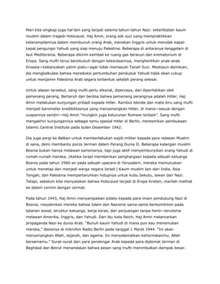 Mari kita singkap juga hal lain yang terjadi selama tahun-tahun Nazi: keterlibatan kaum
muslim dalam tragedi Holocaust. Haj Amin, orang sok suci yang mempraktikkan
keterampilannya dalam membunuh orang Arab, menekan Inggris untuk menolak kapal-
kapal pengungsi Yahudi yang siap menuju Palestina. Beberapa di antaranya tenggelam di
laut Mediterania. Beberapa dikirim kembali ke ruang gas beracun dan krematorium di
Eropa. Sang mufti terus bersikukuh dengan kekerasannya, menghentikan anak-anak
Kroasia—kebanyakan yatim piatu—agar tidak memasuki Tanah Suci. Meskipun demikian,
dia mengkalkulasi bahwa mereduksi pertumbuhan penduduk Yahudi tidak akan cukup
untuk menjamin Palestina Arab segera terbentuk setelah perang selesai.
Untuk alasan tersebut, sang mufti perlu dikenal, dipercaya, dan diperhatikan oleh
pemenang perang. Bertaruh dan berdoa bahwa pemenang perangnya adalah Hitler, Haj
Amin melakukan kunjungan pribadi kepada Hitler. Rambut blonde dan mata biru sang mufti
menjadi barometer kredibilitasnya yang menyenangkan Hitler, di mana—sesuai dengan
ucapannya sendiri—Haj Amin “mungkin juga keturunan Romawi terbaik”. Sang mufti
mengakhiri kunjungannya sebagai tamu spesial Hitler di Berlin, meresmikan pembukaan
Islamic Central Institute pada bulan Desember 1942.
Dia juga pergi ke Balkan untuk memberlakukan wajib militer kepada para relawan Muslim
di sana, demi membantu poros Jerman dalam Perang Dunia II. Beberapa kalangan muslim
Bosnia bukan hanya melawan karismanya, tapi juga aktif menyembunyikan orang Yahudi di
rumah-rumah mereka. (Ketika Israel memberikan penghargaan kepada sebuah keluarga
Bosnia pada tahun 1960-an pada sebuah upacara di Yerusalem, mereka memutuskan
untuk menetap dan menjadi warga negara Israel.) Kaum muslim lain dari India, Asia
Tengah, dan Palestina mempertaruhkan hidupnya untuk kubu Sekutu, lawan dari Nazi.
Tetapi, sebelum kita menyatakan bahwa Holocaust terjadi di Eropa Kristen, marilah melihat
ke dalam cermin dengan cermat.
Pada tahun 1943, Haj Amin menyampaikan pidato kepada para imam pendukung Nazi di
Bosnia, meyakinkan mereka bahwa Islam dan Nazisme sama-sama berkomitmen pada
tatanan sosial, struktur keluarga, kerja keras, dan perjuangan tanpa henti—terutama
melawan Amerika, Inggris, dan Yahudi. Dari ibu kota Reich, Haj Amin melancarkan
propaganda Nazi ke dunia Arab. “Bunuh kaum Yahudi di mana pun kau menemukan
mereka,” desisnya di mikrofon Radio Berlin pada tanggal 1 Maret 1944. “Ini akan
menyenangkan Allah, sejarah, dan agama. Ini menyelamatkan kehormatanmu. Allah
bersamamu.” Surat-surat dari para pendengar Arab kepada para diplomat Jerman di
Baghdad dan Beirut menandakan bahwa pesan sang mufti menimbulkan dampak besar.
 