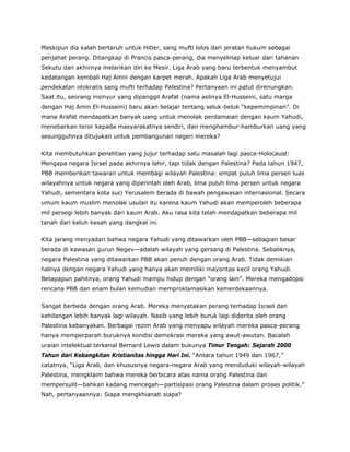 Meskipun dia kalah bertaruh untuk Hitler, sang mufti lolos dari jeratan hukum sebagai
penjahat perang. Ditangkap di Prancis pasca-perang, dia menyelinap keluar dari tahanan
Sekutu dan akhirnya melarikan diri ke Mesir. Liga Arab yang baru terbentuk menyambut
kedatangan kembali Haj Amin dengan karpet merah. Apakah Liga Arab menyetujui
pendekatan otokratis sang mufti terhadap Palestina? Pertanyaan ini patut direnungkan.
Saat itu, seorang insinyur yang dipanggil Arafat (nama aslinya El-Husseini, satu marga
dengan Haj Amin El-Husseini) baru akan belajar tentang seluk-beluk “kepemimpinan”. Di
mana Arafat mendapatkan banyak uang untuk menolak perdamaian dengan kaum Yahudi,
menebarkan teror kepada masyarakatnya sendiri, dan menghambur-hamburkan uang yang
sesungguhnya ditujukan untuk pembangunan negeri mereka?
Kita membutuhkan penelitian yang jujur terhadap satu masalah lagi pasca-Holocaust:
Mengapa negara Israel pada akhirnya lahir, tapi tidak dengan Palestina? Pada tahun 1947,
PBB memberikan tawaran untuk membagi wilayah Palestina: empat puluh lima persen luas
wilayahnya untuk negara yang diperintah oleh Arab, lima puluh lima persen untuk negara
Yahudi, sementara kota suci Yerusalem berada di bawah pengawasan internasional. Secara
umum kaum muslim menolak usulan itu karena kaum Yahudi akan memperoleh beberapa
mil persegi lebih banyak dari kaum Arab. Aku rasa kita telah mendapatkan beberapa mil
tanah dari keluh kesah yang dangkal ini.
Kita jarang menyadari bahwa negara Yahudi yang ditawarkan oleh PBB—sebagian besar
berada di kawasan gurun Negev—adalah wilayah yang gersang di Palestina. Sebaliknya,
negara Palestina yang ditawarkan PBB akan penuh dengan orang Arab. Tidak demikian
halnya dengan negara Yahudi yang hanya akan memiliki mayoritas kecil orang Yahudi.
Betapapun pahitnya, orang Yahudi mampu hidup dengan “orang lain”. Mereka mengadopsi
rencana PBB dan enam bulan kemudian memproklamasikan kemerdekaannya.
Sangat berbeda dengan orang Arab. Mereka menyatakan perang terhadap Israel dan
kehilangan lebih banyak lagi wilayah. Nasib yang lebih buruk lagi diderita oleh orang
Palestina kebanyakan. Berbagai rezim Arab yang menyapu wilayah mereka pasca-perang
hanya memperparah buruknya kondisi demokrasi mereka yang awut-awutan. Bacalah
uraian intelektual terkenal Bernard Lewis dalam bukunya Timur Tengah: Sejarah 2000
Tahun dari Kebangkitan Kristianitas hingga Hari Ini. “Antara tahun 1949 dan 1967,”
catatnya, “Liga Arab, dan khususnya negara-negara Arab yang menduduki wilayah-wilayah
Palestina, mengklaim bahwa mereka berbicara atas nama orang Palestina dan
mempersulit—bahkan kadang mencegah—partisipasi orang Palestina dalam proses politik.”
Nah, pertanyaannya: Siapa mengkhianati siapa?
 