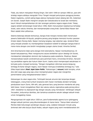 Tidak, aku belum melupakan Perang Dingin. Dari akhir 1940-an sampai 1960-an, para ahli
strategi negara adidaya mengubah Timur Tengah menjadi pertunjukan panggung boneka.
Dalam ingatanku, contoh paling tegas adanya manipulasi bukan datang dari AS, melainkan
Uni Soviet: Joseph Stalin mengirim senjata dari Cekoslovakia ke Israel dan membantu
kaum Yahudi mempertahankan diri dari serangan pertama negara-negara Arab. Tetapi,
segera setelah kemenangan Israel tahun 1948, Stalin menunjukkan kejijikannya terhadap
Israel, calon sekutu Amerika, dan mempersenjatai orang Arab. Gamal Abdul Nasser dari
Mesir adalah klien pilihannya.
Selama beberapa dekade berikutnya, bangsa Arab mengira mereka telah menemukan
pewaris Salahuddin Al-Ayyubi, panglima perang yang tangkas memukul mundur pasukan
Kristen dalam Perang Salib. Nasser memang tangkas, tapi sebentar saja. Jenderal Mesir
yang menjadi presiden itu membangkitkan kesadaran kolektif di kalangan bangsa Arab di
mana-mana dengan cara berdiri menghadapi juragan utama Israel: Amerika Serikat.
Anti-Amerikanisme tidak sama dengan Anti-kolonialisme. Nasser membuktikannya. Di
bawah kekuasaannya, Mesir mengonsumsi secara berlebihan opium ideologi Uni Soviet,
mendasarkan kebangkitan ekonomi dan budayanya pada sosialisme. Misalnya, Nasser
menasionalisasi kawah condrodimuko para pemimpin Kairo, Universitas Al-Azhar, Harvard-
nya pendidikan agama dan hukum Islam Sunni. Usaha untuk mempercepat sekularisasi ini
ternyata justru menjadi bumerang. “Dengan mengaitkan reformasi secara langsung
lembaga Al-Azhar dengan negara, rezim Nasser memupus kredibilitas lembaga itu,” tulis
Gilles Kepel dalam Jihad: Jejak Islam Politik. “Kekosongan ( vacuum) telah tercipta, untuk
diisi oleh siapa saja yang siap untuk mempertanyakan negara dan mengkritisi
pemerintahan yang mengatasnamakan Islam.”
Kekosongan itu akan segera diisi. Terlimpahi banyak amunisi dan terpompa dengan
kebanggaan, orang Arab tumbuh terpesona oleh impian membalas dendam terhadap
pendudukan kaum Zionis. Alih-alih, satu generasi baru yang bersinar menderita aib yang
lebih besar. Israel mengalahkan Mesir dan sekutu-sekutu regionalnya pada perang tahun
1967. Kekalahan itu diperparah lagi dengan sesuatu yang memalukan: kehilangan wilayah
Yerusalem, terburainya identitas, dan tamatnya sosialisme sekuler sebagai sebuah kredo
untuk menggalang massa.
Mengorganisasi diri sejak tahun 1920-an, para fundamentalis agama turun gelanggang
dengan sebuah jaminan yang dikumandangkan di mana-mana: “Hanya Islam solusinya”.
Mereka tidak kekurangan pendengar ataupun uang. Ledakan kekayaan minyak yang
dinikmati oleh elite borjuis Saudi Arabia, sebuah negara yang resmi mendeklarasikan diri
 