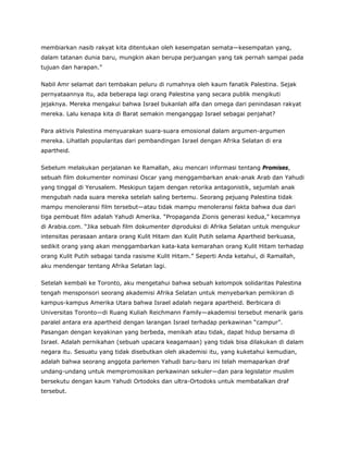 membiarkan nasib rakyat kita ditentukan oleh kesempatan semata—kesempatan yang,
dalam tatanan dunia baru, mungkin akan berupa perjuangan yang tak pernah sampai pada
tujuan dan harapan.”
Nabil Amr selamat dari tembakan peluru di rumahnya oleh kaum fanatik Palestina. Sejak
pernyataannya itu, ada beberapa lagi orang Palestina yang secara publik mengikuti
jejaknya. Mereka mengakui bahwa Israel bukanlah alfa dan omega dari penindasan rakyat
mereka. Lalu kenapa kita di Barat semakin menganggap Israel sebagai penjahat?
Para aktivis Palestina menyuarakan suara-suara emosional dalam argumen-argumen
mereka. Lihatlah popularitas dari pembandingan Israel dengan Afrika Selatan di era
apartheid.
Sebelum melakukan perjalanan ke Ramallah, aku mencari informasi tentang Promises,
sebuah film dokumenter nominasi Oscar yang menggambarkan anak-anak Arab dan Yahudi
yang tinggal di Yerusalem. Meskipun tajam dengan retorika antagonistik, sejumlah anak
mengubah nada suara mereka setelah saling bertemu. Seorang pejuang Palestina tidak
mampu menoleransi film tersebut—atau tidak mampu menoleransi fakta bahwa dua dari
tiga pembuat film adalah Yahudi Amerika. “Propaganda Zionis generasi kedua,” kecamnya
di Arabia.com. “Jika sebuah film dokumenter diproduksi di Afrika Selatan untuk mengukur
intensitas perasaan antara orang Kulit Hitam dan Kulit Putih selama Apartheid berkuasa,
sedikit orang yang akan menggambarkan kata-kata kemarahan orang Kulit Hitam terhadap
orang Kulit Putih sebagai tanda rasisme Kulit Hitam.” Seperti Anda ketahui, di Ramallah,
aku mendengar tentang Afrika Selatan lagi.
Setelah kembali ke Toronto, aku mengetahui bahwa sebuah kelompok solidaritas Palestina
tengah mensponsori seorang akademisi Afrika Selatan untuk menyebarkan pemikiran di
kampus-kampus Amerika Utara bahwa Israel adalah negara apartheid. Berbicara di
Universitas Toronto—di Ruang Kuliah Reichmann Family—akademisi tersebut menarik garis
paralel antara era apartheid dengan larangan Israel terhadap perkawinan “campur”.
Pasangan dengan keyakinan yang berbeda, menikah atau tidak, dapat hidup bersama di
Israel. Adalah pernikahan (sebuah upacara keagamaan) yang tidak bisa dilakukan di dalam
negara itu. Sesuatu yang tidak disebutkan oleh akademisi itu, yang kuketahui kemudian,
adalah bahwa seorang anggota parlemen Yahudi baru-baru ini telah memaparkan draf
undang-undang untuk mempromosikan perkawinan sekuler—dan para legislator muslim
bersekutu dengan kaum Yahudi Ortodoks dan ultra-Ortodoks untuk membatalkan draf
tersebut.
 